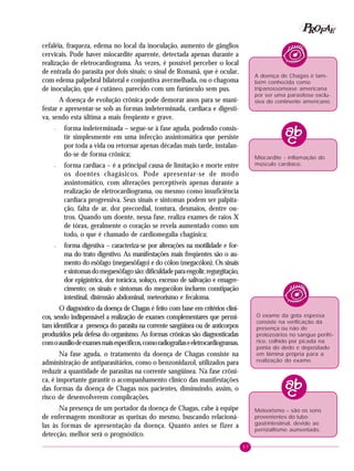57
PPPPP EEEEEAAAAARRRRROOOOOFFFFF
cefaléia, fraqueza, edema no local da inoculação, aumento de gânglios
cervicais. Pode haver miocardite aparente, detectada apenas durante a
realização de eletrocardiograma. Às vezes, é possível perceber o local
de entrada do parasita por dois sinais: o sinal de Romanã, que é ocular,
com edema palpebral bilateral e conjuntiva avermelhada, ou o chagoma
de inoculação, que é cutâneo, parecido com um furúnculo sem pus.
A doença de evolução crônica pode demorar anos para se mani-
festar e apresentar-se sob as formas indeterminada, cardíaca e digesti-
va, sendo esta última a mais freqüente e grave.
– forma indeterminada – segue-se à fase aguda, podendo consis-
tir simplesmente em uma infecção assintomática que persiste
por toda a vida ou retornar apenas décadas mais tarde, instalan-
do-se de forma crônica;
– forma cardíaca – é a principal causa de limitação e morte entre
os doentes chagásicos. Pode apresentar-se de modo
assintomático, com alterações perceptíveis apenas durante a
realização de eletrocardiograma, ou mesmo como insuficiência
cardíaca progressiva. Seus sinais e sintomas podem ser palpita-
ção, falta de ar, dor precordial, tontura, desmaios, dentre ou-
tros. Quando um doente, nessa fase, realiza exames de raios X
de tórax, geralmente o coração se revela aumentado como um
todo, o que é chamado de cardiomegalia chagásica;
– forma digestiva – caracteriza-se por alterações na motilidade e for-
ma do trato digestivo. As manifestações mais freqüentes são o au-
mento do esôfago (megaesôfago) e do cólon (megacólon). Os sinais
esintomasdomegaesôfagosão:dificuldadeparaengolir,regurgitação,
dor epigástrica, dor torácica, soluço, excesso de salivação e emagre-
cimento; os sinais e sintomas do megacólon incluem constipação
intestinal, distensão abdominal, meteorismo e fecaloma.
O diagnóstico da doença de Chagas é feito com base em critérios clíni-
cos, sendo indispensável a realização de exames complementares que permi-
tam identificar a presença do parasita na corrente sangüínea ou de anticorpos
produzidos pela defesa do organismo. As formas crônicas são diagnosticadas
comoauxíliodeexamesmaisespecíficos,comoradiografiaseeletrocardiogramas.
Na fase aguda, o tratamento da doença de Chagas consiste na
administração de antiparasitários, como o benzonidazol, utilizados para
reduzir a quantidade de parasitas na corrente sangüínea. Na fase crôni-
ca, é importante garantir o acompanhamento clínico das manifestações
das formas da doença de Chagas nos pacientes, diminuindo, assim, o
risco de desenvolverem complicações.
Na presença de um portador da doença de Chagas, cabe à equipe
de enfermagem monitorar as queixas do mesmo, buscando relacioná-
las às formas de apresentação da doença. Quanto antes se fizer a
detecção, melhor será o prognóstico.
A doença de Chagas é tam-
bém conhecida como
tripanossomíase americana
por ser uma parasitose exclu-
siva do continente americano.
Miocardite - inflamação do
músculo cardíaco.
O exame da gota espessa
consiste na verificação da
presença ou não de
protozoários no sangue perifé-
rico, colhido por picada na
ponta do dedo e depositado
em lâmina própria para a
realização do exame.
Meteorismo – são os sons
provenientes do tubo
gastrintestinal, devido ao
peristaltismo aumentado.
 