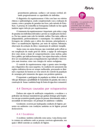 59
PPPPP EEEEEAAAAARRRRROOOOOFFFFF
prometimento pulmonar, cardíaco e até mesmo cerebral, afe-
tando progressivamente as capacidades do indivíduo.
O diagnóstico da esquistossomose é feito com base em critérios
clínicos e epidemiológicos, sendo complementado com a realização de
exames, como a pesquisa de parasitas nas fezes, pelo método de Kato-
Katz. A presença de eosinofilia no hemograma realizado na fase aguda
também sugere infecção por esquistossomose.
O tratamento da esquistossomose é importante, pois reduz a carga
de parasitas nos indivíduos infectados e previne as complicações da doen-
ça. Por isso, quanto mais cedo for iniciado, melhor. Para tanto, utiliza-se
antiparasitários, preferencialmente o oxamniquine. Os cuidados de en-
fermagem são voltados para o alívio dos sintomas, principalmente a
febre e as manifestações digestivas, por meio de repouso, hidratação,
observação da aceitação da dieta e manutenção de ambiente tranqüilo.
Assim como em outras doenças cuja cronicidade pode refletir-se
em complicação do estado geral do cliente, a equipe de enfermagem
deve estar atenta a sinais de comprometimento como melena, pulso
fraco, palidez, que indicam hemorragia. Caso sejam observados, o doente
deve ser encaminhado para acompanhamento especializado e interven-
ções mais invasivas, como cura cirúrgica de varizes esofagianas.
O controle da esquistossomose exige o quanto antes investiga-
ção e diagnóstico dos casos suspeitos. As condições de saneamento das
regiões endêmicas devem ser sempre melhoradas, procurando-se dimi-
nuir a exposição do homem ao vetor através do controle da população
de caramujos pelo tratamento das águas com produtos químicos.
É importante a participação da população no debate de modos de
vida que diminuam a possibilidade de transmissão do parasita, tais como a
construção de fossas e sanitários longe de fontes de água doce consumível.
4.4 Doenças causadas por ectoparasitas
Embora não sejam de notificação compulsória, a escabiose e a
pediculose são doenças transmissíveis que ganham destaque pela freqüên-
cia com que acometem grandes grupos de pessoas, determinando, assim, a
necessidade de intervenção e de prestação de assistência e cuidados.
Geralmente, ocorrem por inadequadas condições de higiene, pre-
sentes em ambientes com condições sanitárias ou de higiene pessoal
desfavoráveis.
4.4.1 Escabiose
A escabiose, também conhecida como sarna, é uma doença mui-
to comum em ambientes onde as pessoas convivem aglomeradas, nos
quais é difícil controlar as condições de higiene.
Eosinofilia – é o aumento anor-
mal da quantidade de
eosinófilos (tipo de células
brancas ou leucócitos) na cor-
rente sangüínea.
 