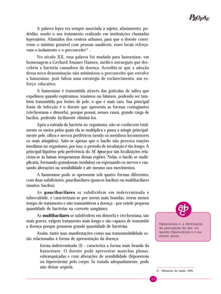 63
PPPPP EEEEEAAAAARRRRROOOOOFFFFF
A palavra lepra era sempre associada à sujeira, afastamento, po-
dridão, sendo o seu tratamento realizado em instituições chamadas
leprosários. Afastados dos centros urbanos, para que o doente convi-
vesse o mínimo possível com pessoas saudáveis, esses locais reforça-
vam o isolamento e o preconceito12
.
No século XX, essa palavra foi mudada para hanseníase, em
homenagem a Gerhard Amauer Hansen, médico norueguês que des-
cobriu a bactéria causadora da doença. Acredita-se que a adoção
dessa nova denominação não minimizou o preconceito que envolve
a hanseníase, pois faltou uma estratégia de esclarecimento, um es-
forço educativo.
A hanseníase é transmitida através das gotículas de saliva que
expelimos quando espirramos, tossimos ou falamos, podendo ser tam-
bém transmitida por lesões de pele, o que é mais raro. Sua principal
fonte de infecção é o doente que apresenta as formas contagiantes
(virchowiana e dimorfa), porque possui, nesses casos, grande carga de
bacilos, podendo facilmente eliminá-los.
Após a entrada da bactéria no organismo, não se conhecem total-
mente os meios pelos quais ela se multiplica e passa a atingir principal-
mente pele, olhos e nervos periféricos (sendo os membros locomotores
os mais atingidos). Sabe-se apenas que o bacilo não provoca reações
imediatas no organismo; por isso, o período de incubação é tão longo. A
principal hipótese pela preferência do M. leprae por tais localizações rela-
ciona-se às baixas temperaturas dessas regiões. Nelas, o bacilo se multi-
plicaria, formando granulomas (nódulos) ou espessando os nervos e cau-
sando alterações na sensibilidade e até mesmo nos movimentos.
A hanseníase pode se apresentar sob quatro formas diferentes,
com duas subdivisões: paucibacilares (poucos bacilos) ou multibacilares
(muitos bacilos).
As paucibacilares se subdividem em indeterminada e
tuberculóide, e caracterizam-se por serem mais brandas, terem menor
tempo de tratamento e não transmitirem a doença - por existir pequena
quantidade de bactérias na corrente sangüínea.
As multibacilares se subdividem em dimorfa e vivchowiana, são
mais graves, exigem tratamento mais longo e são capazes de transmitir
a doença porque possuem grande quantidade de bactérias.
Assim, tanto suas manifestações como sua transmissibilidade es-
tão relacionadas à forma de apresentação da doença:
– forma indeterminada (I) - caracteriza a forma mais branda da
hanseníase. O doente pode apresentar manchas planas,
esbranquiçadas e com alterações de sensibilidade (hipoestesia
ou hiperestesia) pelo corpo. Se tratada adequadamente, pode
não deixar seqüela.
12 Ministério da Saúde, 1995.
Hipoestesia é a diminuição
da percepção da dor, en-
quanto hiperestesia é o au-
mento desta.
 