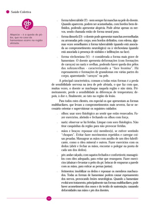 64
Saúde Coletiva
– formatuberculóide(T)-nemsemprehámanchasnapeledodoente.
Quando aparecem, podem ser acastanhadas, com bordos bem de-
finidos, podendo apresentar alopécia. Pode afetar apenas os ner-
vos, sendo chamada então de forma neural pura.
– formadimorfa(D)-odoentepodeapresentarmanchasavermelhadas
ou arroxeadas pelo corpo, sem bordos definidos, com edema, algu-
mas vezes semelhantes à forma tuberculóide (quando está associa-
da ao comprometimento neurológico) ou à virchowiana (quando
está associada à presença de nódulos e infiltrações na face).
– forma virchowiana (V) - é considerada a forma mais grave de
hanseníase. O doente apresenta deformações (com formações
de caroços) no nariz e orelhas, podendo haver queda dos pêlos
das sobrancelhas - caracterizando a “face leonina”. Há
espessamento e formações de granulomas em várias partes do
corpo, aparentando “caroços” na pele.
A principal característica, comum a todas estas formas é a perda
de sensibilidade nervosa na área de pele afetada, o que faz com que,
muitas vezes, o doente se machuque naquela região e não sinta. Pri-
meiramente, perde a sensibilidade às diferenças de temperatura; de-
pois, à dor e, finalmente, ao tato na região da lesão.
Para todos estes clientes, em especial os que apresentam as formas
multibacilares, que levam a comprometimentos mais severos, faz-se ne-
cessário orientar e supervisionar os seguintes cuidados:
– olhos: usar soro fisiológico ao sentir que estão ressecados. Fa-
zer exercícios, abrindo e fechando os olhos com força.
– nariz: observar se há feridas. Limpar com soro fisiológico. Não
tirar casquinhas da região para não provocar feridas.
– mãos e braços: repousar o(s) membro(s), se estiver sentindo
“choques”. Evitar fazer movimentos repetidos e carregar coi-
sas pesadas. Massagear as mãos com auxílio de um óleo lubrifi-
cante, como o óleo mineral e outros. Fazer exercícios com os
dedos (abrir e fechar as mãos, encostar o polegar na ponta de
cada um dos dedos).
– pés: andar calçado, com sapatos fechados e confortáveis; massageá-
los com óleo adequado, para evitar que ressequem. Fazer exercí-
cios (abaixar e levantar o peito do pé, brincar de empurrar a parede
com as mãos, para esticar as pernas juntas).
– ferimentos: imobilizar os dedos e repousar os membros machuca-
dos. Todas as formas de hanseníase podem causar espessamento
dos nervos, provocando lesões neurológicas. Quando a hanseníase
evoluisemtratamento,principalmentenasformasmultibacilares,pode
haver acometimento dos ossos e do tecido de sustentação, causando
deformidades nas mãos e pés dos doentes.
Alopécia – é a queda de pê-
los, que no caso da
hanseníase ocorre na região
afetada.
 