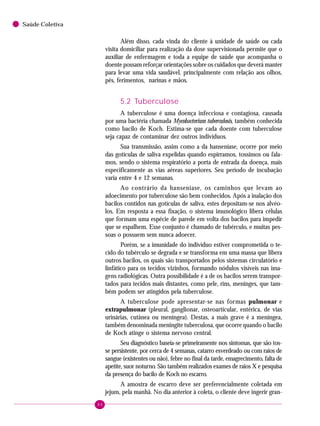 66
Saúde Coletiva
Além disso, cada vinda do cliente à unidade de saúde ou cada
visita domiciliar para realização da dose supervisionada permite que o
auxiliar de enfermagem e toda a equipe de saúde que acompanha o
doente possam reforçar orientações sobre os cuidados que deverá manter
para levar uma vida saudável, principalmente com relação aos olhos,
pés, ferimentos, narinas e mãos.
5.2 Tuberculose
A tuberculose é uma doença infecciosa e contagiosa, causada
por uma bactéria chamada Mycobacterium tuberculosis, também conhecida
como bacilo de Koch. Estima-se que cada doente com tuberculose
seja capaz de contaminar dez outros indivíduos.
Sua transmissão, assim como a da hanseníase, ocorre por meio
das gotículas de saliva expelidas quando espirramos, tossimos ou fala-
mos, sendo o sistema respiratório a porta de entrada da doença, mais
especificamente as vias aéreas superiores. Seu período de incubação
varia entre 4 e 12 semanas.
Ao contrário da hanseníase, os caminhos que levam ao
adoecimento por tuberculose são bem conhecidos. Após a inalação dos
bacilos contidos nas gotículas de saliva, estes depositam-se nos alvéo-
los. Em resposta a essa fixação, o sistema imunológico libera células
que formam uma espécie de parede em volta dos bacilos para impedir
que se espalhem. Esse conjunto é chamado de tubérculo, e muitas pes-
soas o possuem sem nunca adoecer.
Porém, se a imunidade do indivíduo estiver comprometida o te-
cido do tubérculo se degrada e se transforma em uma massa que libera
outros bacilos, os quais são transportados pelos sistemas circulatório e
linfático para os tecidos vizinhos, formando nódulos visíveis nas ima-
gens radiológicas. Outra possibilidade é a de os bacilos serem transpor-
tados para tecidos mais distantes, como pele, rins, meninges, que tam-
bém podem ser atingidos pela tuberculose.
A tuberculose pode apresentar-se nas formas pulmonar e
extrapulmonar (pleural, ganglionar, osteoarticular, entérica, de vias
urinárias, cutânea ou meníngea). Destas, a mais grave é a meníngea,
também denominada meningite tuberculosa, que ocorre quando o bacilo
de Koch atinge o sistema nervoso central.
Seu diagnóstico baseia-se primeiramente nos sintomas, que são tos-
se persistente, por cerca de 4 semanas, catarro esverdeado ou com raios de
sangue (existentes ou não), febre no final da tarde, emagrecimento, falta de
apetite, suor noturno. São também realizados exames de raios X e pesquisa
da presença do bacilo de Koch no escarro.
A amostra de escarro deve ser preferencialmente coletada em
jejum, pela manhã. No dia anterior à coleta, o cliente deve ingerir gran-
 