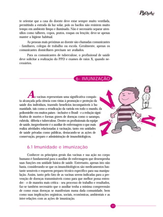 69
PPPPP EEEEEAAAAARRRRROOOOOFFFFF
te orientar que a casa do doente deve estar sempre muito ventilada,
permitindo a entrada da luz solar, pois os bacilos não resistem muito
tempo em ambiente limpo e iluminado. Não é necessário separar uten-
sílios como talheres, copos, pratos, roupas ou lençóis; deve-se apenas
manter a higiene habitual.
As pessoas mais próximas ao doente são chamadas comunicantes
- familiares, colegas de trabalho ou escola. Geralmente, apenas os
comunicantes domiciliares precisam ser avaliados.
Para os comunicantes de tuberculose, o profissional de saúde
deve solicitar a realização do PPD e exames de raios X, quando ne-
cessários.
6- IMUNIZAÇÃO
As vacinas representam uma significativa conquis-
ta alcançada pela ciência com vistas à promoção e proteção da
saúde dos indivíduos, trazendo benefícios incomparáveis à hu-
manidade, tais como a erradicação da varíola em todo o mundo, da
poliomielite em muitos países - inclusive o Brasil - e a redução signi-
ficativa de mortes e formas graves de doenças como o sarampo,
rubéola, difteria e tuberculose. Dentre os profissionais da equipe
de saúde, inegavelmente é o auxiliar de enfermagem o que mais
realiza atividades relacionadas à vacinação, tanto em unidades
de saúde privadas como públicas, destacando-se as ações de
conservação, preparo e administração de imunobiológicos.
6.1 Imunidade e imunização
Conhecer os princípios gerais das vacinas e sua ação no corpo
humano é fundamental para o auxiliar de enfermagem que desempenha
suas funções em unidade básica de saúde. Entretanto, apenas isto não
basta, considerando-se que os imunobiológicos são medicamentos bas-
tante sensíveis e requerem preparo técnico específico para sua manipu-
lação. Assim, tanto pelo fato de as vacinas serem indicadas para a pre-
venção de doenças transmissíveis como para que melhor possa enten-
der - e de maneira mais crítica - seu processo de trabalho e resultados,
faz-se também necessário que o auxiliar tenha a mínima compreensão
de como essas doenças se manifestam numa dada comunidade, bem
como suas implicações orgânicas, sociais, econômicas, ambientais e as
inter-relações com as ações de imunização.
 