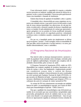 70
Saúde Coletiva
Como informação inicial, a capacidade de resposta a estímulos
nocivos presentes no ambiente, mediada pelo sistema de defesa do or-
ganismo, recebe o nome de imunidade. O processo pelo qual desenvol-
vemos essa imunidade é chamado de imunização.
Existem duas formas de aquisição de imunidade: a ativa e a passiva.
A imunidade ativa é desenvolvida por nosso organismo em res-
posta a um estímulo externo, o que pode ocorrer de dois modos: a) pela
ação de nosso sistema imunológico (ao adoecermos, ele cria uma me-
mória, reconhecendo o elemento causador da doença e impedindo que
torne a se instalar); b) pela administração de vacinas que apresentam o
agente patogênico ou seu produto de forma modificada (atenuado,
inativado ou obtido através de engenharia genética), estimulando
as defesas contra o verdadeiro causador, comumente chamado de “sel-
vagem”
Por sua vez, a imunidade passiva são simplesmente as defesas
que já recebemos “prontas”. Como exemplos, temos as transmitidas de
mãe para filho, através da placenta e/ou leite materno, e os soros, pro-
duzidos laboratorialmente, como o antiofídico.
6.2 Programa Nacional de Imunizações
(PNI)
Para intervir sobre as doenças imunopreveníveis e promover a
saúde da população foram adotadas várias estratégias, norteadas pelas
ações de vigilância epidemiológica, formando uma complexa rede de
atividades desenvolvidas pelos serviços de saúde.
O Programa Nacional de Imunizações (PNI), criado em 1973,
disponibiliza um conjunto ampliado de produtos imunizantes sob a
forma de vacinas e soros. Sua implantação e implementação permiti-
ram consideráveis avanços sobre o controle das doenças
imunopreveníveis, mediante o desenvolvimento de ações coordenadas
em nível nacional pela Fundação Nacional de Saúde (FUNASA), ór-
gão executivo do Ministério da Saúde - responsável pela aquisição, con-
servação e distribuição dos imunobiológicos que integram o PNI e co-
ordenação das ações de vacinação de caráter nacional do PNI.
As vacinas do PNI são rotineiramente encontradas nas unidades
básicas de saúde e os imunobiológicos especiais, nos Centros de Refe-
rência para Imunobiológicos Especiais - CRIEs (Anexo I).
Para que a qualidade dos imunobiológicos seja efetivamente ga-
rantida, faz-se necessário que suas características e propriedades sejam
preservadas, principalmente através de cuidados tanto na sua conser-
vação como durante o seu preparo para administração – fases em que
devem ser rigorosamente seguidas as orientações técnicas oriundas do
 