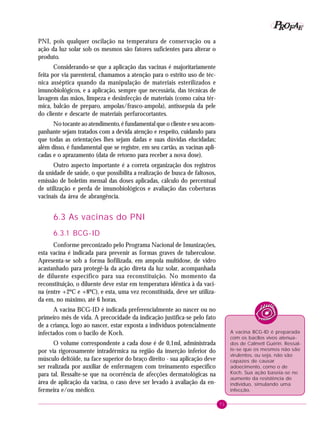 71
PPPPP EEEEEAAAAARRRRROOOOOFFFFF
PNI, pois qualquer oscilação na temperatura de conservação ou a
ação da luz solar sob os mesmos são fatores suficientes para alterar o
produto.
Considerando-se que a aplicação das vacinas é majoritariamente
feita por via parenteral, chamamos a atenção para o estrito uso de téc-
nica asséptica quando da manipulação de materiais esterilizados e
imunobiológicos, e a aplicação, sempre que necessária, das técnicas de
lavagem das mãos, limpeza e desinfecção de materiais (como caixa tér-
mica, balcão de preparo, ampolas/frasco-ampola), antissepsia da pele
do cliente e descarte de materiais perfurocortantes.
No tocante ao atendimento, é fundamental que o cliente e seu acom-
panhante sejam tratados com a devida atenção e respeito, cuidando para
que todas as orientações lhes sejam dadas e suas dúvidas elucidadas;
além disso, é fundamental que se registre, em seu cartão, as vacinas apli-
cadas e o aprazamento (data de retorno para receber a nova dose).
Outro aspecto importante é a correta organização dos registros
da unidade de saúde, o que possibilita a realização de busca de faltosos,
emissão de boletim mensal das doses aplicadas, cálculo do percentual
de utilização e perda de imunobiológicos e avaliação das coberturas
vacinais da área de abrangência.
6.3 As vacinas do PNI
6.3.1 BCG-ID
Conforme preconizado pelo Programa Nacional de Imunizações,
esta vacina é indicada para prevenir as formas graves de tuberculose.
Apresenta-se sob a forma liofilizada, em ampola multidose, de vidro
acastanhado para protegê-la da ação direta da luz solar, acompanhada
de diluente específico para sua reconstituição. No momento da
reconstituição, o diluente deve estar em temperatura idêntica à da vaci-
na (entre +2ºC e +8ºC), e esta, uma vez reconstituída, deve ser utiliza-
da em, no máximo, até 6 horas.
A vacina BCG-ID é indicada preferencialmente ao nascer ou no
primeiro mês de vida. A precocidade da indicação justifica-se pelo fato
de a criança, logo ao nascer, estar exposta a indivíduos potencialmente
infectados com o bacilo de Koch.
O volume correspondente a cada dose é de 0,1ml, administrada
por via rigorosamente intradérmica na região da inserção inferior do
músculo deltóide, na face superior do braço direito - sua aplicação deve
ser realizada por auxiliar de enfermagem com treinamento específico
para tal. Ressalte-se que na ocorrência de afecções dermatológicas na
área de aplicação da vacina, o caso deve ser levado à avaliação da en-
fermeira e/ou médico.
A vacina BCG-ID é preparada
com os bacilos vivos atenua-
dos de Calmett Guérin. Ressal-
te-se que os mesmos não são
virulentos, ou seja, não são
capazes de causar
adoecimento, como o de
Koch. Sua ação baseia-se no
aumento da resistência do
indivíduo, simulando uma
infecção.
 