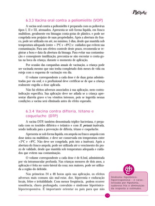73
PPPPP EEEEEAAAAARRRRROOOOOFFFFF
6.3.3 Vacina oral contra a poliomielite (VOP)
A vacina oral contra a poliomielite é preparada com os poliovírus
tipos I, II e III, atenuados. Apresenta-se sob forma líquida, em frasco
multidose, geralmente em bisnagas conta-gotas de plástico, e pode ser
congelada sem prejuízo de suas propriedades. Após a abertura do fras-
co, pode ser utilizada em até, no máximo, 5 dias, desde que mantida sob
temperatura adequada (entre + 2ºC e +8ºC) e cuidados que evitem sua
contaminação. Para um efetivo controle deste prazo, recomenda-se re-
gistrar a hora e data da abertura da bisnaga. Para evitar sua contamina-
ção e conseqüente inutilização, preconiza-se não encostar o conta-go-
tas na boca da criança, durante o momento de aplicação.
Por ocasião das campanhas anuais de vacinação, a criança pode
ser vacinada mesmo que não tenha completado dois meses de vida ou
esteja com o esquema de vacinação em dia.
O volume correspondente a cada dose é de duas gotas adminis-
tradas por via oral, e o profissional deve certificar-se de que a criança
realmente engoliu a dose aplicada.
Não há efeitos adversos associados à sua aplicação, nem contra-
indicação específica. Sua aplicação deve ser adiada se a criança apre-
sentar diarréia grave e/ou vômitos intensos, pois se ingerida nessas
condições a vacina será eliminada antes do efeito esperado.
6.3.4 Vacina contra difteria, tétano e
coqueluche (DTP)
A vacina DTP, também denominada tríplice bacteriana, é prepa-
rada com os toxóides diftérico e tetânico e com B. pertussis inativada,
sendo indicada para a prevenção de difteria, tétano e coqueluche.
Apresenta-se sob forma líquida, em ampola ou frasco-ampola com
dose única ou multidose, e deve ser conservada em temperatura entre
+2ºC e +8ºC. Não deve ser congelada, pois isto a inativará. Após a
abertura do frasco-ampola, pode ser utilizada até o vencimento do pra-
zo de validade, desde que mantida sob temperatura adequada e cuida-
dos que evitem sua contaminação.
O volume correspondente a cada dose é de 0,5ml, administrada
por via intramuscular profunda. Nas crianças menores de dois anos, a
aplicação é feita no vasto-lateral da coxa; nos maiores, pode ser utiliza-
da a região do deltóide.
Nas primeiras 24 a 48 horas após sua aplicação, os efeitos
adversos mais comuns são mal-estar, dor, hiperemia e enduração
locais, febre e irritabilidade. Com menor freqüência, podem ocorrer
sonolência, choro prolongado, convulsão e síndrome hipotônico-
hiporresponsiva. É importante orientar os pais para que não
Síndrome hipotônico-
hiporresponsiva - é carac-
terizada por hipotonia,
sudorese fria e diminuição
da resposta a estímulos.
 