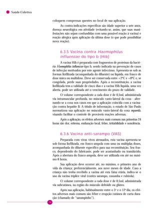 74
Saúde Coletiva
coloquem compressas quentes no local de sua aplicação.
As contra-indicações específicas são idade superior a sete anos,
doença neurológica em atividade (evitando-se, assim, que suas mani-
festações não sejam confundidas com uma possível reação à vacina) e
reação alérgica após aplicação da última dose (o que pode possibilitar
nova reação).
6.3.5 Vacina contra Haemophilus
influenzae do tipo b (Hib)
A vacina Hib é preparada com fragmentos de proteínas da bacté-
ria Haemophilus influenzae tipo b, sendo indicada na prevenção de casos
de infecção motivados por este agente infeccioso. Apresenta-se sob as
formas liofilizada (acompanhada do diluente) ou líquida, em frasco de
dose única ou multidose. Deve ser conservada entre +2ºC e +8ºC e, se
congelada, perde suas propriedades. Após a reconstituição, a vacina
liofilizada tem a validade de cinco dias e a vacina Hib líquida, uma vez
aberta, pode ser utilizada até o vencimento do prazo de validade.
O volume correspondente a cada dose é de 0,5ml, administrada
via intramuscular profunda, no músculo vasto-lateral da coxa - alter-
nando-se a coxa nos casos em que a aplicação coincida com a vacina-
ção contra hepatite B. A títiulo de informação, o estado de São Paulo
normatizou sua aplicação no músculo vasto-lateral da coxa esquerda,
visando facilitar o controle de prováveis reações adversas.
Após a aplicação, os efeitos adversos mais comuns nas primeiras 24
horas são dor, eritema, enduração local, febre, irritabilidade e sonolência.
6.3.6 Vacina anti-sarampo (VAS)
Preparada com vírus vivos atenuados, esta vacina apresenta-se
sob forma liofilizada, em frasco-ampola com uma ou múltiplas doses,
acompanhada do diluente específico para sua reconstituição. Seu fras-
co, dependendo do fabricante, pode ser acastanhado ou translúcido.
Após a abertura do frasco-ampola, deve ser utilizada em até no máxi-
mo 8 horas.
Sua aplicação deve ocorrer até, no máximo, o primeiro ano de
vida da criança; preferencialmente, aos nove meses de idade. Caso a
criança não tenha recebido a vacina até esta faixa etária, indica-se o
uso da vacina tríplice viral (contra sarampo, caxumba e rubéola).
O volume correspondente a cada dose é de 0,5ml, administrada
via subcutânea, na região do músculo deltóide ou glúteo.
Após sua aplicação, habitualmente entre o 5o
e o 12o
dia, os efei-
tos adversos mais comuns são febre e erupção cutânea de curta dura-
ção (chamado de “sarampinho”).
 