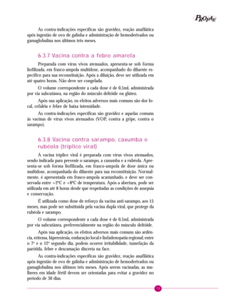 75
PPPPP EEEEEAAAAARRRRROOOOOFFFFF
As contra-indicações específicas são gravidez, reação anafilática
após ingestão de ovo de galinha e administração de hemoderivados ou
gamaglobulina nos últimos três meses.
6.3.7 Vacina contra a febre amarela
Preparada com vírus vivos atenuados, apresenta-se sob forma
liofilizada, em frasco-ampola multidose, acompanhado do diluente es-
pecífico para sua reconstituição. Após a diluição, deve ser utilizada em
até quatro horas. Não deve ser congelada.
O volume correspondente a cada dose é de 0,5ml, administrada
por via subcutânea, na região do músculo deltóide ou glúteo.
Após sua aplicação, os efeitos adversos mais comuns são dor lo-
cal, cefaléia e febre de baixa intensidade.
As contra-indicações específicas são gravidez e aquelas comuns
às vacinas de vírus vivos atenuados (VOP, contra a gripe, contra o
sarampo).
6.3.8 Vacina contra sarampo, caxumba e
rubéola (tríplice viral)
A vacina tríplice viral é preparada com vírus vivos atenuados,
sendo indicada para prevenir o sarampo, a caxumba e a rubéola. Apre-
senta-se sob forma liofilizada, em frasco-ampola de dose única ou
multidose, acompanhada do diluente para sua reconstituição. Normal-
mente, é apresentada em frasco-ampola acastanhado, e deve ser con-
servada entre +2ºC e +8ºC de temperatura. Após a abertura, pode ser
utilizada em até 8 horas desde que respeitadas as condições de assepsia
e conservação.
É utilizada como dose de reforço da vacina anti-sarampo, aos 15
meses, mas pode ser substituída pela vacina dupla viral, que protege da
rubéola e sarampo.
O volume correspondente a cada dose é de 0,5ml, administrada
por via subcutânea, preferencialmente na região do músculo deltóide.
Após sua aplicação, os efeitos adversos mais comuns são ardên-
cia, eritema, hiperestesia, enduração local e linfadenopatia regional; entre
o 7o
e o 12o
segundo dia, podem ocorrer irritabilidade, tumefação da
parótida, febre e descamação discreta na face.
As contra-indicações específicas são gravidez, reação anafilática
após ingestão de ovo de galinha e administração de hemoderivados ou
gamaglobulina nos últimos três meses. Após serem vacinadas, as mu-
lheres em idade fértil devem ser orientadas para evitar a gravidez no
período de 30 dias.
 