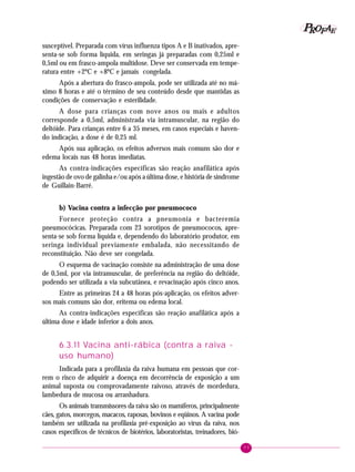 77
PPPPP EEEEEAAAAARRRRROOOOOFFFFF
susceptível. Preparada com vírus influenza tipos A e B inativados, apre-
senta-se sob forma líquida, em seringas já preparadas com 0,25ml e
0,5ml ou em frasco-ampola multidose. Deve ser conservada em tempe-
ratura entre +2ºC e +8ºC e jamais congelada.
Após a abertura do frasco-ampola, pode ser utilizada até no má-
ximo 8 horas e até o término de seu conteúdo desde que mantidas as
condições de conservação e esterilidade.
A dose para crianças com nove anos ou mais e adultos
corresponde a 0,5ml, administrada via intramuscular, na região do
deltóide. Para crianças entre 6 a 35 meses, em casos especiais e haven-
do indicação, a dose é de 0,25 ml.
Após sua aplicação, os efeitos adversos mais comuns são dor e
edema locais nas 48 horas imediatas.
As contra-indicações específicas são reação anafilática após
ingestão de ovo de galinha e/ou após a última dose, e história de síndrome
de Guillain-Barré.
b) Vacina contra a infecção por pneumococo
Fornece proteção contra a pneumonia e bacteremia
pneumocócicas. Preparada com 23 sorotipos de pneumococos, apre-
senta-se sob forma líquida e, dependendo do laboratório produtor, em
seringa individual previamente embalada, não necessitando de
reconstituição. Não deve ser congelada.
O esquema de vacinação consiste na administração de uma dose
de 0,5ml, por via intramuscular, de preferência na região do deltóide,
podendo ser utilizada a via subcutânea, e revacinação após cinco anos.
Entre as primeiras 24 a 48 horas pós-aplicação, os efeitos adver-
sos mais comuns são dor, eritema ou edema local.
As contra-indicações específicas são reação anafilática após a
última dose e idade inferior a dois anos.
6.3.11 Vacina anti-rábica (contra a raiva -
uso humano)
Indicada para a profilaxia da raiva humana em pessoas que cor-
rem o risco de adquirir a doença em decorrência de exposição a um
animal suposta ou comprovadamente raivoso, através de mordedura,
lambedura de mucosa ou arranhadura.
Os animais transmissores da raiva são os mamíferos, principalmente
cães, gatos, morcegos, macacos, raposas, bovinos e eqüinos. A vacina pode
também ser utilizada na profilaxia pré-exposição ao vírus da raiva, nos
casos específicos de técnicos de biotérios, laboratoristas, treinadores, bió-
 