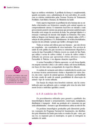 78
Saúde Coletiva
logos ou médicos veterinários. A profilaxia da doença é complementada,
quando necessário, com a administração de soro anti-rábico, de acordo
com os critérios estabelecidos pelas Normas Técnicas de Tratamento
Profilático Anti-Rábico Humano, do Ministério da Saúde.
Outro aspecto importante na profilaxia da raiva humana são os cui-
dados relacionados aos ferimentos causados pelo animal suposta ou
comprovadamente raivoso. O tratamento local deve ser iniciado o mais
precocemente possível, mesmo nas pessoas que procuram assistência após
decorrido certo tempo da ocorrência da lesão. Seu principal objetivo é a
remoção e inativação do inóculo viral alojado no ferimento. Para tanto,
indica-se limpeza com bastante água e sabão ou solução salina a 0,9% e
solução de iodo-polvidona a 1%; desbridamento de tecidos desvitalizados;
repouso da área afetada e posição que facilite a drenagem local.
Todas as vacinas anti-rábicas para uso humano – que não devem
ser congeladas - são constituídas de vírus inativados. Nos serviços de
saúde da rede pública do país encontra-se rotineiramente disponível a
vacina do tipo Fuenzalida & Palácios (exceto no estado de São Paulo,
que utiliza a vacina de cultivo celular). A vacina de cultivo celular é
utilizada nas pessoas que apresentam efeitos adversos à vacina
Fuenzalida & Palácios, e em algumas situações específicas.
A vacina Fuenzalida & Palácios apresenta -se sob forma líquida,
em ampola contendo 1,0ml; e a de cultivo celular, sob forma liofilizada,
em frasco de dose única, acompanhado do respectivo diluente.
A conduta de vacinação anti-rábica é estabelecida de acordo com
as normas técnicas anteriormente citadas e dependerá de vários fato-
res, tais como espécie do animal agressor, localização e profundidade
da lesão, estado de saúde do animal, possibilidade de observação do
animal e tipo de vacina utilizada.
Em função da relação risco-benefício existente, não há contra-
indicação para sua aplicação, pois o contágio pelo vírus da raiva fatal-
mente levará o indivíduo agredido à morte.
6.4 A cadeia de frio
Os procedimentos utilizados para garantir a qualidade dos
imunobiológicos durante o armazenamento, conservação, manipulação,
distribuição e transporte - desde sua produção até o momento em que
serão administrados - formam o que denominamos cadeia ou rede de frio.
Os produtos imunológicos produzidos pelo laboratório produ-
tor, constantes do Programa Nacional de Imunizações, são distribuí-
dos pelo Ministério da Saúde para todos os estados do país - estes, por
sua vez, os repassam para os municípios, os quais os entregarão às
unidades de saúde.
A vacina anti-rábica não está
incluída no esquema básico
de vacinação, por apresentar
a possibilidade de favorecer o
surgimento de encefalite.
 