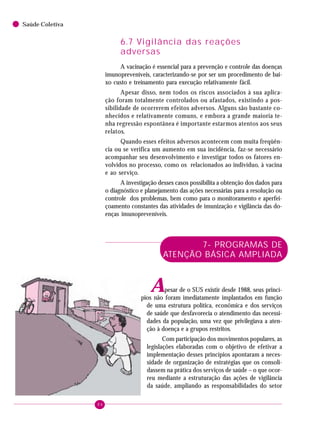 84
Saúde Coletiva
6.7 Vigilância das reações
adversas
A vacinação é essencial para a prevenção e controle das doenças
imunopreveníveis, caracterizando-se por ser um procedimento de bai-
xo custo e treinamento para execução relativamente fácil.
Apesar disso, nem todos os riscos associados à sua aplica-
ção foram totalmente controlados ou afastados, existindo a pos-
sibilidade de ocorrerem efeitos adversos. Alguns são bastante co-
nhecidos e relativamente comuns, e embora a grande maioria te-
nha regressão espontânea é importante estarmos atentos aos seus
relatos.
Quando esses efeitos adversos acontecem com muita freqüên-
cia ou se verifica um aumento em sua incidência, faz-se necessário
acompanhar seu desenvolvimento e investigar todos os fatores en-
volvidos no processo, como os relacionados ao indivíduo, à vacina
e ao serviço.
A investigação desses casos possibilita a obtenção dos dados para
o diagnóstico e planejamento das ações necessárias para a resolução ou
controle dos problemas, bem como para o monitoramento e aperfei-
çoamento constantes das atividades de imunização e vigilância das do-
enças imunopreveníveis.
7- PROGRAMAS DE
ATENÇÃO BÁSICA AMPLIADA
Apesar de o SUS existir desde 1988, seus princí-
pios não foram imediatamente implantados em função
de uma estrutura política, econômica e dos serviços
de saúde que desfavorecia o atendimento das necessi-
dades da população, uma vez que privilegiava a aten-
ção à doença e a grupos restritos.
Com participação dos movimentos populares, as
legislações elaboradas com o objetivo de efetivar a
implementação desses princípios apontaram a neces-
sidade de organização de estratégias que os consoli-
dassem na prática dos serviços de saúde – o que ocor-
reu mediante a estruturação das ações de vigilância
da saúde, ampliando as responsabilidades do setor
 