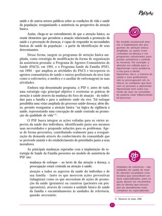 85
PPPPP EEEEEAAAAARRRRROOOOOFFFFF
saúde e de outros setores públicos sobre as condições de vida e saúde
da população, reorganizando a assistência na perspectiva da atenção
básica.
Assim, chega-se ao entendimento de que a atenção básica, ao
reunir elementos que permitem a atuação relacionada à promoção da
saúde e à prevenção de doenças, é capaz de responder às necessidades
básicas de saúde da população - a partir da identificação de seus
determinantes.
Dessa forma, surgem os programas de atenção básica am-
pliada, como estratégia de modificação da forma de organização
da assistência prestada: o Programa de Agentes Comunitários de
Saúde (PACS), em 1991, e o Programa Saúde da Família (PSF),
em 1994 - que ampliou as atividades do PACS e incorporou os
agentes comunitários de saúde e outros profissionais da área (tais
como o enfermeiro, o médico e o auxiliar de enfermagem) às suas
atividades.
Embora seja denominado programa, o PSF é, antes de tudo,
uma estratégia cujo principal objetivo é reorientar as práticas de
atenção à saúde através da mudança do foco de atuação - do indiví-
duo para a família e para o ambiente onde ela vive. Tal enfoque
possibilita uma visão ampliada do processo saúde-doença; além dis-
so, permite reorganizar a atenção básica “na lógica da vigilância à
saúde, representando uma concepção de saúde centrada na promo-
ção da qualidade de vida”13
.
O PSF busca integrar as ações voltadas para os vários as-
pectos da saúde dos indivíduos, identificando junto aos mesmos
suas necessidades e propondo soluções para os problemas. Age-
se de forma preventiva, contribuindo realmente para a reorgani-
zação da demanda através do conhecimento da comunidade que
se pretende assistir e do estabelecimento de prioridades junto a seus
moradores.
As principais mudanças esperadas com a implantação da es-
tratégia de Saúde da Família presentes no modelo de assistência do
PSF são:
– mudança de enfoque – ao invés de dar atenção à doença, a
preocupação estará centrada na atenção à saúde;
– atenção a todos os aspectos da saúde do indivíduo e de
sua família - tanto os que merecem ações preventivas
(tabagistas) como os que necessitam de ações de promo-
ção da saúde (gestantes) ou curativas (pacientes em pós-
operatório), através de contato à unidade básica de saúde
da família e encaminhamento às unidades de referência,
quando necessário;
13 Ministério da Saúde, 2000.
No modelo assistencial ante-
rior à implantação dos pro-
gramas de atenção básica
ampliada, as ações eram
centradas na doença e em
programas estruturados para
prestar assistência e controle
às mesmas. Por exemplo, a
atenção era voltada para a
hipertensão como problema,
e não para o cliente
hipertenso, isto é, o sistema de
saúde e seus profissionais
não se preocupavam em co-
nhecer as condições que leva-
vam as pessoas a apresentar
hipertensão nem como seu
modo de viver na comunida-
de poderia estar influenciando
tal processo.
Unidades de referência – são
unidades de saúde de nível
de atenção secundária e/ou
terciária que concentram ser-
viços especializados, para os
quais devem ser encaminha-
dos os clientes que necessi-
tam de atendimento mais
complexo ou especializado.
 