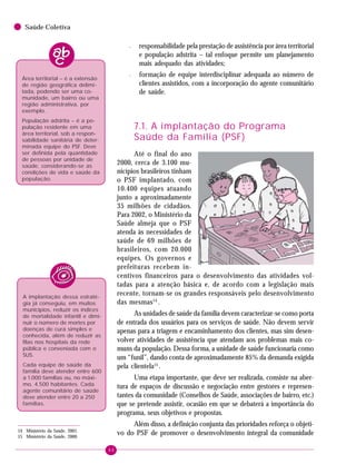 86
Saúde Coletiva
– responsabilidade pela prestação de assistência por área territorial
e população adstrita – tal enfoque permite um planejamento
mais adequado das atividades;
– formação de equipe interdisciplinar adequada ao número de
clientes assistidos, com a incorporação do agente comunitário
de saúde.
7.1. A implantação do Programa
Saúde da Família (PSF)
Até o final do ano
2000, cerca de 3.100 mu-
nicípios brasileiros tinham
o PSF implantado, com
10.400 equipes atuando
junto a aproximadamente
35 milhões de cidadãos.
Para 2002, o Ministério da
Saúde almeja que o PSF
atenda às necessidades de
saúde de 69 milhões de
brasileiros, com 20.000
equipes. Os governos e
prefeituras recebem in-
centivos financeiros para o desenvolvimento das atividades vol-
tadas para a atenção básica e, de acordo com a legislação mais
recente, tornam-se os grandes responsáveis pelo desenvolvimento
das mesmas14
.
As unidades de saúde da família devem caracterizar-se como porta
de entrada dos usuários para os serviços de saúde. Não devem servir
apenas para a triagem e encaminhamento dos clientes, mas sim desen-
volver atividades de assistência que atendam aos problemas mais co-
muns da população. Dessa forma, a unidade de saúde funcionaria como
um “funil”, dando conta de aproximadamente 85% da demanda exigida
pela clientela15
.
Uma etapa importante, que deve ser realizada, consiste na aber-
tura de espaços de discussão e negociação entre gestores e represen-
tantes da comunidade (Conselhos de Saúde, associações de bairro, etc.)
que se pretende assistir, ocasião em que se debaterá a importância do
programa, seus objetivos e propostas.
Além disso, a definição conjunta das prioridades reforça o objeti-
vo do PSF de promover o desenvolvimento integral da comunidade
A implantação dessa estraté-
gia já conseguiu, em muitos
municípios, reduzir os índices
de mortalidade infantil e dimi-
nuir o número de mortes por
doenças de cura simples e
conhecida, além de reduzir as
filas nos hospitais da rede
pública e conveniada com o
SUS.
Cada equipe de saúde da
família deve atender entre 600
a 1.000 famílias ou, no máxi-
mo, 4.500 habitantes. Cada
agente comunitário de saúde
deve atender entre 20 a 250
famílias.
14 Ministério da Saúde, 2001.
15 Ministério da Saúde, 2000.
Área territorial – é a extensão
de região geográfica delimi-
tada, podendo ser uma co-
munidade, um bairro ou uma
região administrativa, por
exemplo.
População adstrita – é a po-
pulação residente em uma
área territorial, sob a respon-
sabilidade sanitária de deter-
minada equipe do PSF. Deve
ser definida pela quantidade
de pessoas por unidade de
saúde, considerando-se as
condições de vida e saúde da
população.
 