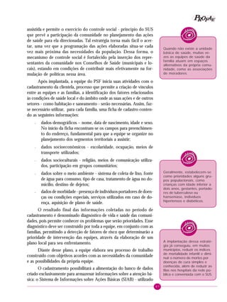 87
PPPPP EEEEEAAAAARRRRROOOOOFFFFF
assistida e permite o exercício do controle social - princípio do SUS
que prevê a participação da comunidade no planejamento das ações
de saúde para ela direcionadas. Tal estratégia torna mais fácil o acer-
tar, uma vez que a programação das ações elaboradas situa-se cada
vez mais próxima das necessidades da população. Dessa forma, o
mecanismo de controle social é fortalecido pela inserção dos repre-
sentantes da comunidade nos Conselhos de Saúde (municipais e lo-
cais), estando em condições de contribuir mais efetivamente na for-
mulação de políticas nessa área.
Após implantada, a equipe do PSF inicia suas atividades com o
cadastramento da clientela, processo que permite a criação de vínculos
entre as equipes e as famílias, a identificação dos fatores relacionados
às condições de saúde local e do âmbito onde as suas ações e de outros
setores - como habitação e saneamento - serão necessárias. Assim, faz-
se necessário utilizar, para cada família, uma ficha de cadastro conten-
do as seguintes informações:
– dados demográficos – nome, data de nascimento, idade e sexo.
No início da ficha encontram-se os campos para preenchimen-
to do endereço, fundamental para que a equipe se organize no
planejamento dos segmentos territoriais a assistir;
– dados socioeconômicos - escolaridade, ocupação, meios de
transporte utilizados;
– dados socioculturais - religião, meios de comunicação utiliza-
dos, participação em grupos comunitários;
– dados sobre o meio ambiente - sistema de coleta de lixo, fonte
de água para consumo, tipo de casa, tratamento de água no do-
micílio, destino de dejetos;
– dados de morbidade - presença de indivíduos portadores de doen-
ças ou condições especiais, serviços utilizados em caso de do-
ença, aquisição de plano de saúde.
O resultado final das informações coletadas no período de
cadastramento é denominado diagnóstico de vida e saúde das comuni-
dades, pois permite conhecer os problemas que serão prioridades. Esse
diagnóstico deve ser construído por toda a equipe, em conjunto com as
famílias, permitindo a detecção de fatores de risco que determinarão a
prioridade de intervenção das equipes, através da elaboração de um
plano local para seu enfrentamento.
Diante desse plano, a equipe elabora seu processo de trabalho
construído com objetivos acordes com as necessidades da comunidade
e as possibilidades da própria equipe.
O cadastramento possibilitará a alimentação do banco de dados
criado exclusivamente para armazenar informações sobre a atenção bá-
sica: o Sistema de Informações sobre Ações Básicas (SIAB) - utilizado
Geralmente, estabelecem-se
como prioridades alguns gru-
pos populacionais, como
crianças com idade inferior a
dois anos, gestantes, portado-
res de tuberculose ou
hanseníase, indivíduos
hipertensos e diabéticos.
A implantação dessa estraté-
gia já conseguiu, em muitos
municípios, reduzir os índices
de mortalidade infantil e dimi-
nuir o número de mortes por
doenças de cura simples e
conhecida, além de reduzir as
filas nos hospitais da rede pú-
blica e conveniada com o SUS.
Quando não existe a unidade
básica de saúde, muitas ve-
zes as equipes de saúde da
família atuam em espaços
alternativos da própria comu-
nidade, como as associações
de moradores.
 