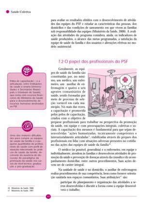88
Saúde Coletiva
para avaliar os resultados obtidos com o desenvolvimento de ativida-
des das equipes do PSF e estudar as características das pessoas, dos
domicílios e das condições de saneamento em que vivem as famílias
sob responsabilidade das equipes (Ministério da Saúde, 2000). A avali-
ação das atividades do programa considera, ainda, os indicadores de
saúde produzidos, o alcance das metas programadas, a satisfação da
equipe de saúde da família e dos usuários e alterações efetivas no mo-
delo assistencial.
7.2 O papel dos profissionais do PSF
Geralmente, as equi-
pes de saúde da família são
constituídas por, no míni-
mo, um médico, um enfer-
meiro, um auxiliar de en-
fermagem e quatro a seis
agentes comunitários de
saúde, sendo formadas por
meio de processo de sele-
ção variável em cada mu-
nicípio. No mais das vezes,
a capacitação é promovida
pelos pólos de capacitação,
criados com o objetivo de
preparar profissionais para trabalhar na perspectiva da promoção
da saúde, em equipe e com preocupações integrais, coletivas e so-
ciais. A capacitação dos mesmos é fundamental para que sejam de-
senvolvidas “ações humanizadas, tecnicamente competentes e
intersetorialmente articuladas”, viabilizadas através do preparo dos
profissionais em lidar com situações adversas presentes no cotidia-
no das ações das equipes de saúde da família16
.
O médico (se possível, generalista) e o enfermeiro, em equipe e
individualmente, atendem às famílias e desenvolvem atividades de pro-
moção da saúde e prevenção de doenças através da consulta e do acom-
panhamento domiciliar, entre outros procedimentos. Suas ações de-
vem ser de caráter integral.
Na unidade de saúde e no domicílio, o auxiliar de enfermagem
realiza procedimentos de sua competência, bem como fornece orienta-
ção sanitária nos espaços comunitários. Suas atribuições17
são:
– participar do planejamento e organização das atividades a se-
rem desenvolvidas e discutir a forma como a equipe desenvol-
verá o trabalho;
16 Ministério da Saúde, 2000.
17 Ministério da Saúde, 1997.
Uma das maiores dificulda-
des para compor as equipes
de saúde da família é o pe-
queno quantitativo de profissi-
onais de saúde com perfil de
atuação relacionado às práti-
cas de saúde da família, de-
corrente da ausência de dis-
cussão do paradigma da
promoção da saúde nos cur-
sos de nível técnico, gradua-
ção e pós-graduação.
Pólos de capacitação – é a
articulação, entre instituições
de saúde e ensino (Universi-
dades e Secretarias Munici-
pais e Estaduais de Saúde),
que conta com recursos finan-
ceiros do Ministério da Saúde
para o desenvolvimento de
recursos humanos destinados
ao PSF.
 