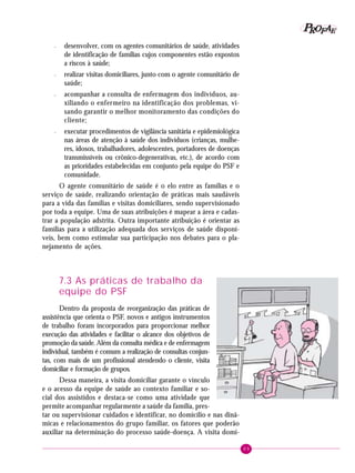 89
PPPPP EEEEEAAAAARRRRROOOOOFFFFF
– desenvolver, com os agentes comunitários de saúde, atividades
de identificação de famílias cujos componentes estão expostos
a riscos à saúde;
– realizar visitas domiciliares, junto com o agente comunitário de
saúde;
– acompanhar a consulta de enfermagem dos indivíduos, au-
xiliando o enfermeiro na identificação dos problemas, vi-
sando garantir o melhor monitoramento das condições do
cliente;
– executar procedimentos de vigilância sanitária e epidemiológica
nas áreas de atenção à saúde dos indivíduos (crianças, mulhe-
res, idosos, trabalhadores, adolescentes, portadores de doenças
transmissíveis ou crônico-degenerativas, etc.), de acordo com
as prioridades estabelecidas em conjunto pela equipe do PSF e
comunidade.
O agente comunitário de saúde é o elo entre as famílias e o
serviço de saúde, realizando orientação de práticas mais saudáveis
para a vida das famílias e visitas domiciliares, sendo supervisionado
por toda a equipe. Uma de suas atribuições é mapear a área e cadas-
trar a população adstrita. Outra importante atribuição é orientar as
famílias para a utilização adequada dos serviços de saúde disponí-
veis, bem como estimular sua participação nos debates para o pla-
nejamento de ações.
7.3 As práticas de trabalho da
equipe do PSF
Dentro da proposta de reorganização das práticas de
assistência que orienta o PSF, novos e antigos instrumentos
de trabalho foram incorporados para proporcionar melhor
execução das atividades e facilitar o alcance dos objetivos de
promoção da saúde. Além da consulta médica e de enfermagem
individual, também é comum a realização de consultas conjun-
tas, com mais de um profissional atendendo o cliente, visita
domiciliar e formação de grupos.
Dessa maneira, a visita domiciliar garante o vínculo
e o acesso da equipe de saúde ao contexto familiar e so-
cial dos assistidos e destaca-se como uma atividade que
permite acompanhar regularmente a saúde da família, pres-
tar ou supervisionar cuidados e identificar, no domicílio e nas dinâ-
micas e relacionamentos do grupo familiar, os fatores que poderão
auxiliar na determinação do processo saúde-doença. A visita domi-
 