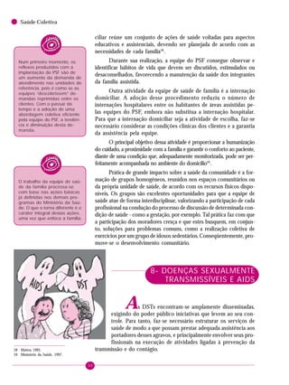 90
Saúde Coletiva
ciliar reúne um conjunto de ações de saúde voltadas para aspectos
educativos e assistenciais, devendo ser planejada de acordo com as
necessidades de cada família18
.
Durante sua realização, a equipe do PSF consegue observar e
identificar hábitos de vida que devem ser discutidos, estimulados ou
desaconselhados, favorecendo a manutenção da saúde dos integrantes
da família assistida.
Outra atividade da equipe de saúde de família é a internação
domiciliar. A adoção desse procedimento reduziu o número de
internações hospitalares entre os habitantes de áreas assistidas pe-
las equipes do PSF, embora não substitua a internação hospitalar.
Para que a internação domiciliar seja a atividade de escolha, faz-se
necessário considerar as condições clínicas dos clientes e a garantia
da assistência pela equipe.
O principal objetivo dessa atividade é proporcionar a humanização
do cuidado, a proximidade com a família e garantir o conforto ao paciente,
diante de uma condição que, adequadamente monitorizada, pode ser per-
feitamente acompanhada no ambiente do domicílio19
.
Prática de grande impacto sobre a saúde da comunidade é a for-
mação de grupos homogêneos, reunidos nos espaços comunitários ou
da própria unidade de saúde, de acordo com os recursos físicos dispo-
níveis. Os grupos são excelentes oportunidades para que a equipe de
saúde atue de forma interdisciplinar, valorizando a participação de cada
profissional na condução do processo de discussão de determinada con-
dição de saúde - como a gestação, por exemplo. Tal prática faz com que
a participação dos moradores cresça e que estes busquem, em conjun-
to, soluções para problemas comuns, como a realização coletiva de
exercícios por um grupo de idosos sedentários. Conseqüentemente, pro-
move-se o desenvolvimento comunitário.
8- DOENÇAS SEXUALMENTE
TRANSMISSÍVEIS E AIDS
As DSTs encontram-se amplamente disseminadas,
exigindo do poder público iniciativas que levem ao seu con-
trole. Para tanto, faz-se necessário estruturar os serviços de
saúde de modo a que possam prestar adequada assistência aos
portadores desses agravos, e principalmente envolver seus pro-
fissionais na execução de atividades ligadas à prevenção da
transmissão e do contágio.18 Mattos, 1995.
19 Ministério da Saúde, 1997.
O trabalho da equipe de saú-
de da família processa-se
com base nas ações básicas
já definidas nos demais pro-
gramas do Ministério da Saú-
de. O que o torna diferente é o
caráter integral destas ações,
uma vez que enfoca a família.
Num primeiro momento, os
reflexos produzidos com a
implantação do PSF são de
um aumento da demanda de
atendimento nas unidades de
referência, pois é como se as
equipes “descobrissem” de-
mandas reprimidas entre os
clientes. Com o passar do
tempo e a adoção de uma
abordagem coletiva eficiente
pela equipe do PSF, a tendên-
cia é diminuição desta de-
manda.
 