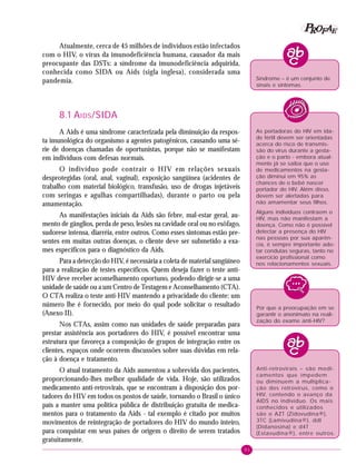 91
PPPPP EEEEEAAAAARRRRROOOOOFFFFF
Atualmente, cerca de 45 milhões de indivíduos estão infectados
com o HIV, o vírus da imunodeficiência humana, causador da mais
preocupante das DSTs: a síndrome da imunodeficiência adquirida,
conhecida como SIDA ou Aids (sigla inglesa), considerada uma
pandemia.
8.1 AIDS/SIDA
A Aids é uma síndrome caracterizada pela diminuição da respos-
ta imunológica do organismo a agentes patogênicos, causando uma sé-
rie de doenças chamadas de oportunistas, porque não se manifestam
em indivíduos com defesas normais.
O indivíduo pode contrair o HIV em relações sexuais
desprotegidas (oral, anal, vaginal), exposição sangüínea (acidentes de
trabalho com material biológico, transfusão, uso de drogas injetáveis
com seringas e agulhas compartilhadas), durante o parto ou pela
amamentação.
As manifestações iniciais da Aids são febre, mal-estar geral, au-
mento de gânglios, perda de peso, lesões na cavidade oral ou no esôfago,
sudorese intensa, diarréia, entre outros. Como esses sintomas estão pre-
sentes em muitas outras doenças, o cliente deve ser submetido a exa-
mes específicos para o diagnóstico da Aids.
Para a detecção do HIV, é necessária a coleta de material sangüíneo
para a realização de testes específicos. Quem deseja fazer o teste anti-
HIV deve receber aconselhamento oportuno, podendo dirigir-se a uma
unidade de saúde ou a um Centro de Testagem e Aconselhamento (CTA).
O CTA realiza o teste anti-HIV mantendo a privacidade do cliente: um
número lhe é fornecido, por meio do qual pode solicitar o resultado
(Anexo II).
Nos CTAs, assim como nas unidades de saúde preparadas para
prestar assistência aos portadores do HIV, é possível encontrar uma
estrutura que favoreça a composição de grupos de integração entre os
clientes, espaços onde ocorrem discussões sobre suas dúvidas em rela-
ção à doença e tratamento.
O atual tratamento da Aids aumentou a sobrevida dos pacientes,
proporcionando-lhes melhor qualidade de vida. Hoje, são utilizados
medicamento anti-retrovirais, que se encontram à disposição dos por-
tadores do HIV em todos os postos de saúde, tornando o Brasil o único
país a manter uma política pública de distribuição gratuita de medica-
mentos para o tratamento da Aids - tal exemplo é citado por muitos
movimentos de reintegração de portadores do HIV do mundo inteiro,
para conquistar em seus países de origem o direito de serem tratados
gratuitamente.
Por que a preocupação em se
garantir o anonimato na reali-
zação do exame anti-HIV?
Anti-retrovirais – são medi-
camentos que impedem
ou diminuem a multiplica-
ção dos retrovírus, como o
HIV, contendo o avanço da
AIDS no indivíduo. Os mais
conhecidos e utilizados
são o AZT (Zidovudina®),
3TC (Lamivudina®), ddI
(Didanosina) e d4T
(Estavudina®), entre outros.
Síndrome – é um conjunto de
sinais e sintomas.
As portadoras do HIV em ida-
de fértil devem ser orientadas
acerca do risco de transmis-
são do vírus durante a gesta-
ção e o parto - embora atual-
mente já se saiba que o uso
de medicamentos na gesta-
ção diminui em 95% as
chances de o bebê nascer
portador do HIV. Além disso,
devem ser alertadas para
não amamentar seus filhos.
Alguns indivíduos contraem o
HIV, mas não manifestam a
doença. Como não é possível
detectar a presença do HIV
nas pessoas por sua aparên-
cia, é sempre importante ado-
tar condutas seguras, tanto no
exercício profissional como
nos relacionamentos sexuais.
 