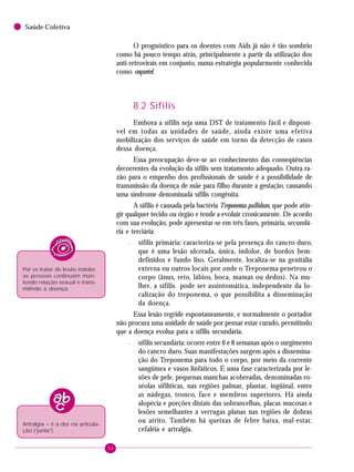 92
Saúde Coletiva
O prognóstico para os doentes com Aids já não é tão sombrio
como há pouco tempo atrás, principalmente a partir da utilização dos
anti-retrovirais em conjunto, numa estratégia popularmente conhecida
como coquetel.
8.2 Sífilis
Embora a sífilis seja uma DST de tratamento fácil e disponí-
vel em todas as unidades de saúde, ainda existe uma efetiva
mobilização dos serviços de saúde em torno da detecção de casos
dessa doença.
Essa preocupação deve-se ao conhecimento das conseqüências
decorrentes da evolução da sífilis sem tratamento adequado. Outra ra-
zão para o empenho dos profissionais de saúde é a possibilidade de
transmissão da doença de mãe para filho durante a gestação, causando
uma síndrome denominada sífilis congênita.
A sífilis é causada pela bactéria Treponema pallidum, que pode atin-
gir qualquer tecido ou órgão e tende a evoluir cronicamente. De acordo
com sua evolução, pode apresentar-se em três fases, primária, secundá-
ria e terciária:
– sífilis primária: caracteriza-se pela presença do cancro duro,
que é uma lesão ulcerada, única, indolor, de bordos bem-
definidos e fundo liso. Geralmente, localiza-se na genitália
externa ou outros locais por onde o Treponema penetrou o
corpo (ânus, reto, lábios, boca, mamas ou dedos). Na mu-
lher, a sífilis pode ser assintomática, independente da lo-
calização do treponema, o que possibilita a disseminação
da doença.
Essa lesão regride espontaneamente, e normalmente o portador
não procura uma unidade de saúde por pensar estar curado, permitindo
que a doença evolua para a sífilis secundária.
– sífilis secundária: ocorre entre 6 e 8 semanas após o surgimento
do cancro duro. Suas manifestações surgem após a dissemina-
ção do Treponema para todo o corpo, por meio da corrente
sangüínea e vasos linfáticos. É uma fase caracterizada por le-
sões de pele, pequenas manchas acobreadas, denominadas ro-
séolas sifilíticas, nas regiões palmar, plantar, ingüinal, entre
as nádegas, tronco, face e membros superiores. Há ainda
alopécia e porções distais das sobrancelhas, placas mucosas e
lesões semelhantes a verrugas planas nas regiões de dobras
ou atrito. Também há queixas de febre baixa, mal-estar,
cefaléia e artralgia.
Por se tratar de lesão indolor,
as pessoas continuam man-
tendo relação sexual e trans-
mitindo a doença.
Artralgia – é a dor na articula-
ção (“junta”).
 