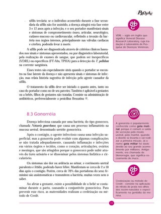 93
PPPPP EEEEEAAAAARRRRROOOOOFFFFF
– sífilis terciária: se o indivíduo acometido durante a fase secun-
dária da sífilis não for assistido, a doença atingirá esta fase entre
3 e 12 anos após a infecção, e o seu portador manifestará sinais
e sintomas de comprometimento ósseo, articular, neurológico,
cutâneo-mucoso ou cardiovascular, refletindo a invasão da bac-
téria nos órgãos internos, principalmente nas válvulas cardíacas
e cérebro, podendo levar à morte.
A sífilis pode ser diagnosticada através de critérios clínicos basea-
dos nos sinais e sintomas apresentados, ou por diagnóstico laboratorial,
pela realização de exames de sangue, que podem ser inespecíficos
(VDRL) ou específicos (FT-Abs, TPHA) para a detecção do T. pallidum
na corrente sangüínea.
Esses testes são especialmente úteis quando o portador se encon-
tra na fase latente da doença e não apresenta sinais e sintomas de infec-
ção, mas relata história sugestiva de infecção pelo agente causador da
sífilis.
O tratamento da sífilis deve ser iniciado o quanto antes, tanto no
caso do portador como no de seu parceiro. Também é aplicável a gestantes
ou a bebês, filhos de gestantes não tratadas. Consiste na administração de
antibióticos, preferencialmente a penicilina Benzatina ®.
8.3 Gonorréia
Doença infecciosa causada por uma bactéria, do tipo gonococo,
chamada Neisseria gonorrhoeae, que causa um processo inflamatório na
mucosa uretral, denominado uretrite gonocócica.
Após o contágio, o agente infeccioso causa uma infecção su-
perficial, mas a gonorréia pode evoluir com algumas complicações
se não tratada adequadamente, causando inflamação e infecções
em vários órgãos e tecidos, como o coração, articulações, ovários
e meninges, que são atingidos porque o gonococo pode subir atra-
vés do trato urinário e se disseminar pelos sistemas linfático e cir-
culatório.
Os sintomas são dor ou ardência ao urinar, e corrimento uretral
purulento e fétido, podendo haver febre. Manifestam-se cerca de 2 a 10
dias após o contágio. Porém, cerca de 70% das portadoras do sexo fe-
minino são assintomáticas e transmitem a bactéria, muitas vezes sem o
saber.
Ao afetar a gestante, existe a possibilidade de o bebê se conta-
minar durante o parto, causando a conjuntivite gonocócica. Para
prevenir esse risco, as maternidades realizam a credeização ou mé-
todo de Credê.
A gonorréia é popularmente
conhecida como gota mati-gota mati-gota mati-gota mati-gota mati-
nalnalnalnalnal, porque é comum a saída
de secreção pelo meato
uretral, pela manhã, quando
o doente se levanta e vai reali-
zar a primeira micção. Já o
nome gota militargota militargota militargota militargota militar foi dado
devido ao seu grande acome-
timento por militares. Antiga-
mente, era chamada de
blenorragia, que significa es-
coamento de muco.
VDRL – sigla em inglês que
significa Veneral Disease
Research Laboratory, cuja tra-
dução é Laboratório de Pes-
quisa de Doenças Venéreas.
Credeização ou método de
Credê - consiste na aplicação
de nitrato de prata nos olhos
dos recém-nascidos e especi-
ficamente na genitália da me-
nina.
 