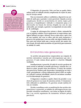 94
Saúde Coletiva
O diagnóstico da gonorréia é feito com base no quadro clínico,
embora possa ser utilizado método complementar de exame de amos-
tras de secreção uretral.
Para seu tratamento utiliza-se antibióticos, disponíveis nas uni-
dades de saúde para o portador e seu(s) parceiro(s). Quando ocorrem
complicações devido ao acometimento de outros órgãos pelo
gonococo, a hospitalização é indicada e o tratamento passa a ser
direcionado em função do sistema atingido (no caso de uma
endocardite, por exemplo, o paciente é acompanhado em uma unida-
de de cardiologia).
A equipe de enfermagem deve orientar o cliente, ensinando-lhe
a ter os seguintes cuidados: trocar regularmente as roupas íntimas, após
higiene habitual com água e sabonete; lavar as mãos antes e após o uso
do vaso sanitário; não coçar os olhos, pois isto pode transportar o
gonococo dos genitais para a mucosa ocular; não ingerir bebidas alcoó-
licas, pois estas irritam ainda mais a mucosa uretral; não manter rela-
ções sexuais, devendo ainda encaminhar o(s) parceiro(s) para tratamento
na unidade de saúde.
8.4 Uretrites não-gonocócicas
As uretrites não-gonocócicas compreendem um conjunto de
uretrites sintomáticas causadas por microrganismos que não o
gonococo. O mais comum desses agentes é a bactéria Chlamydia
trachomatis.
Semelhantemente à gonorréia, há saída de secreção purulenta do
meato uretral no indivíduo acometido pela doença, causando dor e ar-
dência ao urinar, gerando sérios desconfortos. O avanço das uretrites
não-gonocócicas também pode desencadear conseqüências em todo o
corpo, principalmente a doença inflamatória pélvica (DIP) em mulhe-
res, podendo ocasionar infertilidade, através de mecanismo semelhan-
te ao da disseminação do gonococo.
O diagnóstico considera o quadro clínico do portador e a au-
sência de gonococo no exame de amostras uretrais. O tratamento é
feito utilizando-se antibióticos. Os parceiros sexuais também de-
vem ser tratados.
Devido à semelhança entre as manifestações das uretrites não-
gonocócicas e a gonorréia, os cuidados de enfermagem devem com-
preender orientações semelhantes, com ênfase na higiene do indiví-
duo e no correto seguimento do tratamento, inclusive pelo(s)
parceiro(s).
Endocardite - é a inflamação
das válvulas cardíacas. Pode
ser causada por vários agen-
tes, como o gonococo, mas
também pode ocorrer devido
a alguns medicamentos tóxi-
cos, como o Interferon®, utili-
zado no tratamento da hepa-
tite C.
 