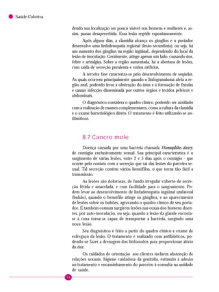 96
Saúde Coletiva
dendo sua localização ser pouco visível nos homens e mulheres e, as-
sim, passar desapercebida. Essa lesão regride espontaneamente.
Após alguns dias, a clamídia alcança os gânglios e o portador
desenvolve uma linfadenopatia regional (lesão secundária), ou seja, há
um aumento dos gânglios na região ingüinal., dependendo do local da
lesão de inoculação. Geralmente, atinge apenas um lado, causando dor,
febre e artralgias. Sobre a região aumentada, há a abertura de lesões,
com saída de secreção purulenta e vários orifícios.
A terceira fase caracteriza-se pelo desenvolvimento de seqüelas.
As quais ocorrem principalmente quando o linfogranuloma afeta a re-
gião anal, podendo levar à obstrução do ânus e à formação de fístulas
e causar infecção disseminada por outros órgãos e tecidos pélvicos e
abdominais.
O diagnóstico considera o quadro clínico, podendo ser auxiliado
com a realização de exames complementares, como a cultura da clamídia
e o exame bacteriológico direto. O tratamento é feito utilizando-se an-
tibióticos.
8.7 Cancro mole
Doença causada por uma bactéria chamada Haemophilus ducrey,
de contágio exclusivamente sexual. Sua principal característica é o
surgimento de várias lesões, entre 2 e 5 dias após o contágio - que
ocorre pelo contato com a secreção que sai das lesões do parceiro se-
xual. Tal secreção contém vários hemófilos, o que torna tão fácil a
transmissão.
As lesões são dolorosas, de fundo irregular coberto de secre-
ção fétida e amarelada, e com facilidade para o sangramento. Po-
dem levar ao desenvolvimento de linfadenopatia ingüinal unilateral
(bubão), quando o hemófilo atinge os gânglios, e ao aparecimento
de lesões sobre os bubões, agravando o quadro clínico de seu porta-
dor. É também comum surgirem lesões nas coxas dos homens doen-
tes, por auto-inoculação, ou seja, quando a lesão da glande encosta-
se à coxa torna-se capaz de transportar a bactéria, surgindo uma
nova lesão.
Seu diagnóstico é feito a partir do quadro clínico e exame de
esfregaço da lesão. O tratamento é realizado com antibióticos, po-
dendo-se fazer a drenagem dos linfonodos para proporcionar alívio
da dor.
Os cuidados de orientação aos clientes incluem abstenção de
relações sexuais, higiene cuidadosa da genitália, estímulo à adesão
ao tratamento e encaminhamento do parceiro à consulta na unidade
de saúde.
 
