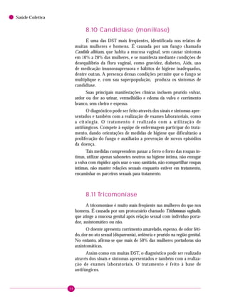 98
Saúde Coletiva
8.10 Candidíase (monilíase)
É uma das DST mais freqüentes, identificada nos relatos de
muitas mulheres e homens. É causada por um fungo chamado
Candida albicans, que habita a mucosa vaginal, sem causar sintomas
em 10% a 20% das mulheres, e se manifesta mediante condições de
desequilíbrio da flora vaginal, como gravidez, diabetes, Aids, uso
de medicação imunossupressora e hábitos de higiene inadequados,
dentre outras. A presença dessas condições permite que o fungo se
multiplique e, com sua superpopulação, produza os sintomas de
candidíase.
Suas principais manifestações clínicas incluem prurido vulvar,
ardor ou dor ao urinar, vermelhidão e edema da vulva e corrimento
branco, sem cheiro e espesso.
O diagnóstico pode ser feito através dos sinais e sintomas apre-
sentados e também com a realização de exames laboratoriais, como
a citologia. O tratamento é realizado com a utilização de
antifúngicos. Compete à equipe de enfermagem participar do trata-
mento, dando orientações de medidas de higiene que dificultarão a
proliferação do fungo e auxiliarão a prevenção de novos episódios
da doença.
Tais medidas compreendem passar a ferro o forro das roupas ín-
timas, utilizar apenas sabonetes neutros na higiene íntima, não enxugar
a vulva com rispidez após usar o vaso sanitário, não compartilhar roupas
íntimas, não manter relações sexuais enquanto estiver em tratamento,
encaminhar os parceiros sexuais para tratamento.
8.11 Tricomoníase
A tricomoníase é muito mais freqüente nas mulheres do que nos
homens. É causada por um protozoário chamado Trichomonas vaginalis,
que atinge a mucosa genital após relação sexual com indivíduo porta-
dor, assintomático ou não.
O doente apresenta corrimento amarelado, espesso, de odor féti-
do, dor no ato sexual (dispareunia), ardência e prurido na região genital.
No entanto, afirma-se que mais de 50% das mulheres portadoras são
assintomáticas.
Assim como em muitas DST, o diagnóstico pode ser realizado
através dos sinais e sintomas apresentados e também com a realiza-
ção de exames laboratoriais. O tratamento é feito à base de
antifúngicos.
 