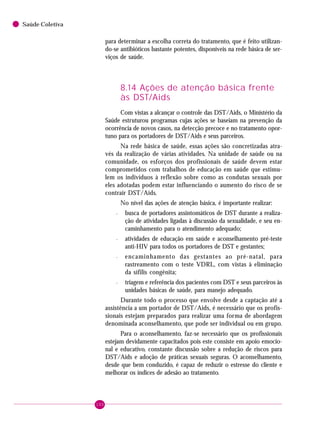 100
Saúde Coletiva
para determinar a escolha correta do tratamento, que é feito utilizan-
do-se antibióticos bastante potentes, disponíveis na rede básica de ser-
viços de saúde.
8.14 Ações de atenção básica frente
às DST/Aids
Com vistas a alcançar o controle das DST/Aids, o Ministério da
Saúde estruturou programas cujas ações se baseiam na prevenção da
ocorrência de novos casos, na detecção precoce e no tratamento opor-
tuno para os portadores de DST/Aids e seus parceiros.
Na rede básica de saúde, essas ações são concretizadas atra-
vés da realização de várias atividades. Na unidade de saúde ou na
comunidade, os esforços dos profissionais de saúde devem estar
comprometidos com trabalhos de educação em saúde que estimu-
lem os indivíduos à reflexão sobre como as condutas sexuais por
eles adotadas podem estar influenciando o aumento do risco de se
contrair DST/Aids.
No nível das ações de atenção básica, é importante realizar:
– busca de portadores assintomáticos de DST durante a realiza-
ção de atividades ligadas à discussão da sexualidade, e seu en-
caminhamento para o atendimento adequado;
– atividades de educação em saúde e aconselhamento pré-teste
anti-HIV para todos os portadores de DST e gestantes;
– encaminhamento das gestantes ao pré-natal, para
rastreamento com o teste VDRL, com vistas à eliminação
da sífilis congênita;
– triagem e referência dos pacientes com DST e seus parceiros às
unidades básicas de saúde, para manejo adequado.
Durante todo o processo que envolve desde a captação até a
assistência a um portador de DST/Aids, é necessário que os profis-
sionais estejam preparados para realizar uma forma de abordagem
denominada aconselhamento, que pode ser individual ou em grupo.
Para o aconselhamento, faz-se necessário que os profissionais
estejam devidamente capacitados pois este consiste em apoio emocio-
nal e educativo, constante discussão sobre a redução de riscos para
DST/Aids e adoção de práticas sexuais seguras. O aconselhamento,
desde que bem conduzido, é capaz de reduzir o estresse do cliente e
melhorar os índices de adesão ao tratamento.
 