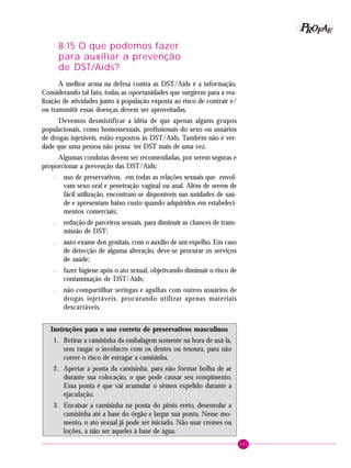 101
PPPPP EEEEEAAAAARRRRROOOOOFFFFF
8.15 O que podemos fazer
para auxiliar a prevenção
de DST/Aids?
A melhor arma na defesa contra as DST/Aids é a informação.
Considerando tal fato, todas as oportunidades que surgirem para a rea-
lização de atividades junto à população exposta ao risco de contrair e/
ou transmitir essas doenças devem ser aproveitadas.
Devemos desmistificar a idéia de que apenas alguns grupos
populacionais, como homossexuais, profissionais do sexo ou usuários
de drogas injetáveis, estão expostos às DST/Aids. Também não é ver-
dade que uma pessoa não possa ter DST mais de uma vez.
Algumas condutas devem ser recomendadas, por serem seguras e
proporcionar a prevenção das DST/Aids:
– uso de preservativos, em todas as relações sexuais que envol-
vam sexo oral e penetração vaginal ou anal. Além de serem de
fácil utilização, encontram-se disponíveis nas unidades de saú-
de e apresentam baixo custo quando adquiridos em estabeleci-
mentos comerciais;
– redução de parceiros sexuais, para diminuir as chances de trans-
missão de DST;
– auto-exame dos genitais, com o auxílio de um espelho. Em caso
de detecção de alguma alteração, deve-se procurar os serviços
de saúde;
– fazer higiene após o ato sexual, objetivando diminuir o risco de
contaminação de DST/Aids;
– não compartilhar seringas e agulhas com outros usuários de
drogas injetáveis, procurando utilizar apenas materiais
descartáveis.
Instruções para o uso correto de preservativos masculinos
1. Retirar a camisinha da embalagem somente na hora de usá-la,
sem rasgar o invólucro com os dentes ou tesoura, para não
correr o risco de estragar a camisinha.
2. Apertar a ponta da camisinha, para não formar bolha de ar
durante sua colocação, o que pode causar seu rompimento.
Essa ponta é que vai acumular o sêmen expelido durante a
ejaculação.
3. Encaixar a camisinha na ponta do pênis ereto, desenrolar a
camisinha até a base do órgão e largar sua ponta. Nesse mo-
mento, o ato sexual já pode ser iniciado. Não usar cremes ou
loções, a não ser aqueles à base de água.
 