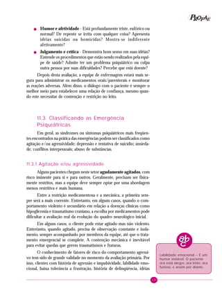 105
PPPPP EEEEEAAAAARRRRROOOOOFFFFF
! Humor e afetividade - Está profundamente triste, eufórico ou
normal? De repente se irrita com qualquer coisa? Apresenta
idéias suicidas ou homicidas? Mostra-se indiferente
afetivamente?
! Julgamento e crítica - Demonstra bom senso em suas idéias?
Entende os procedimentos que estão sendo realizados pela equi-
pe de saúde? Admite ter um problema psiquiátrico ou culpa
outra pessoa por suas dificuldades? Percebe que está doente?
Depois desta avaliação, a equipe de enfermagem estará mais se-
gura para administrar os medicamentos orais/parenterais e monitorar
as reações adversas. Além disso, o diálogo com o paciente é sempre o
melhor meio para estabelecer uma relação de confiança, mesmo quan-
do este necessitar de contenção e restrição no leito.
11.3. Classificando as Emergência
Psiquiátricas
Em geral, as síndromes ou sintomas psiquiátricos mais freqüen-
tes encontrados na prática das emergências podem ser classificados como
agitação e/ou agressividade; depressão e tentativa de suicídio; ansieda-
de; conflitos interpessoais; abuso de substâncias.
11.3.1 Agitação e/ou agressividade
Alguns pacientes chegam neste setor agudamente agitados, com
risco iminente para si e para outros. Geralmente, precisam ser fisica-
mente restritos, mas a equipe deve sempre optar por uma abordagem
menos restritiva e mais humana.
Entre a restrição medicamentosa e a mecânica, a primeira sem-
pre será a mais coerente. Entretanto, em alguns casos, quando o com-
portamento violento é secundário em relação a doenças clínicas como
hipoglicemia e traumatismo craniano, a escolha por medicamentos pode
dificultar a avaliação real da evolução do quadro neurológico inicial.
Em alguns casos, o cliente pode estar agitado mas não violento.
Entretanto, quando agitado, precisa de observação constante e isola-
mento, sempre acompanhado por membros da equipe, até que o trata-
mento emergencial se complete. A contenção mecânica é inevitável
para evitar quedas que gerem traumatismos e fraturas.
O conhecimento de fatores de risco do comportamento agressi-
vo tem sido de grande validade no momento da avaliação primária. Por
isso, clientes com história de agressão e impulsividade, labilidade emo-
cional, baixa tolerância a frustração, história de delinqüência, idéias
Labilidade emocional – É um
humor instável. O paciente
ora está alegre, ora triste, ora
furioso, e assim por diante.
 