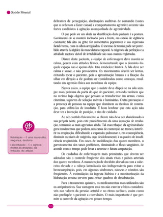 106
Saúde Mental
delirantes de perseguição, alucinações auditivas de comando (vozes
que o ordenam a fazer coisas) e comportamento agressivo recente são
fortes candidatos à agitação acompanhada de agressividade.
O que pode ser um alerta na identificação deste paciente é a postura.
Geralmente ele se mantém inclinado para a frente, em estado de vigilância
constante; fala alto ou grita; faz comentários pejorativos e sua expressão
facial é tensa, com os olhos arregalados. O excesso de tensão pode ser perce-
bido através da rigidez da musculatura corporal. A exigência da perfeição e a
atividade motora visível de irritabilidade são suas marcas registradas.
Diante deste paciente, a equipe de enfermagem deve manter-se
calma, porém com atitudes firmes, demonstrando que o domínio da-
quele espaço não é apenas dele. Isto estabelece limites. A fala deve ser
calma e suave, e não provocativa. Os movimentos devem ser lentos,
evitando tocar o paciente, pois a aproximação brusca e a fixação do
olhar em direção a ele podem ser consideradas como ameaças, resul-
tando em agressão física aos membros da equipe.
Nestes casos, a equipe que o assiste deve dispor-se na sala sem-
pre mais próxima da porta do que do paciente, evitando também que
no recinto haja objetos que possam se transformar em armas, como
cinzeiros, suportes de solução móveis e luminárias. Outra precaução é
a presença de pessoas na equipe que dominem as técnicas de conten-
ção, para utilizá-las de imediato. É bom lembrar que esta ação não
deve ter a intenção de punição, e sim de cuidado.
Ao ser contido fisicamente, o cliente não deve ser abandonado à
sua própria sorte, pois este procedimento dá uma sensação de retalia-
ção, tornando-o mais agressivo ainda. Tal exacerbação da agressividade
gera movimentos que podem, nos casos de contenção no tronco, interfe-
rir na respiração, dificultando a expansão pulmonar e, em conseqüência,
diminuir os níveis de oxigênio, cujo desdobramento é o quadro de insufi-
ciência respiratória. Em casos de imobilização dos quatro membros, o
garroteamento dos vasos periféricos, diminuindo o fluxo sangüíneo, de
acordo com o tempo pode levar a necrose e futura amputação.
Os cuidados de enfermagem mais prementes que devem ser
adotados são o controle freqüente dos sinais vitais e pulsos arteriais
dos quatro membros. A manutenção de decúbito dorsal ou com a cabe-
ceira elevada e a cabeça lateralizada são indispensáveis para evitar a
broncoaspiração, pois, em algumas síndromes, náuseas e vômitos são
freqüentes. A estimulação da ingesta hídrica e a monitorização da
hidratação venosa servem para evitar quadros de desidratação.
Para o tratamento químico, os medicamentos mais utilizados são
os antipsicóticos. Sua vantagem está em não exercer efeitos considerá-
veis nos valores da pressão arterial e no ritmo cardíaco, assim como
não predispõe o paciente a convulsões. O mais importante é que per-
mite o controle da agitação em pouco tempo.
Retaliação – É uma represália,
vingança, desforra.
Exacerbação – É o agrava-
mento do distúrbio, da
irritação, da aflição.
 