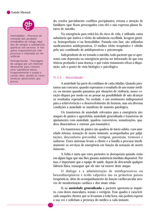 108
Saúde Mental
do, resolve parcialmente conflitos precipitantes, retoma a atenção de
familiares (que ficam preocupados com ele) e não expressa planos fu-
turos de suicídio.
Na emergência para retirá-los do risco de vida, é utilizado outra
substância que inativa o efeito da substância escolhida, lavagem gástri-
ca, hemoperfusão e/ou hemodiálise. Passada esta fase, são utilizados
medicamentos antidepressivos. O melhor efeito terapêutico é obtido
pelo uso combinado de antidepressivos e psicoterapia.
Independente de ter tentado o suicídio, todo paciente que se apre-
senta com depressão na emergência precisa ser informado de que esta
tristeza profunda é uma doença, e que existe tratamento eficaz à dispo-
sição, sob o ponto de vista biológico e psicológico.
11.3.3 - Ansiedade
A ansiedade faz parte do cotidiano de cada cidadão. Quando pres-
tamos um concurso, quando esperamos o resultado de um exame médi-
co, ou mesmo quando passamos por situações de violência, nosso co-
ração dispara por medo ou ao pensar na possibilidade de não alcançar
os resultados esperados. Na verdade, é um sentimento indispensável
para a sobrevivência e o desenvolvimento do homem, mas em diversas
condições a ansiedade se manifesta de maneira patológica.
Os transtornos de ansiedade relevantes para a emergência são:
ataques de pânico e agorafobia, ansiedade generalizada e transtorno de
ajustamento com ansiedade, quadros conversivos, somatizações, qua-
dros dissociativos e estresse pós-traumático.
Os transtornos do pânico são quadros de início súbito, com ansi-
edade intensa, sensação de morte iminente, acompanhados por palpi-
tações, desconforto precordial, vertigem, parestesia, tremores e
sudorese. Esses sintomas levam o cliente e a família a procurar imedi-
atamente os serviços de emergência em função da sensação de morte
iminente.
A fobia é tanta que estes pacientes se desesperam quando estão
em algum lugar que não lhes garanta assistência imediata disponível. Por
isso, é importante que a equipe de saúde, depois de descartada qualquer
falência física, reassegure que ele não vai morrer deste ataque.
O diálogo e a administração de antidepressivos ou
benzodiazepínicos e ácido valpróico são os primeiros passos
terapêuticos, além do acompanhamento da função cardiovascular atra-
vés de monitorização cardíaca e dos sinais vitais.
Já na ansiedade generalizada o paciente apresenta-se inquie-
to, com dores musculares, tensão e vertigem. Esse quadro é caracteri-
zado naqueles clientes que se levantam a toda hora, não podem esperar
a sua vez e solicitam a presença do médico a cada instante.
Hemodiálise - Processo de
remoção dos produtos
metabólitos de refugo, líqui-
dos do sangue e substâncias
químicas em excesso. A má-
quina responsável por este
processo é chamada de rim
artificial.
Hemoperfusão - Passagem
de sangue por um material
absorvente para remover
uma substância tóxica.
Freqüentemente é usado o
carvão ativo, devido às carac-
terísticas absorventes que
possui.
 