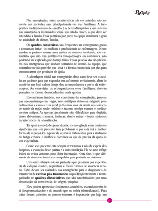 109
PPPPP EEEEEAAAAARRRRROOOOOFFFFF
Nas emergências, estas características são encontradas não so-
mente nos pacientes, mas principalmente em seus familiares. A tera-
pêutica medicamentosa de escolha é o benzodiazepínico e um sistema
que mantenha-os informados sobre seu estado clínico, o que deve ser
estendido à família. Essa gentileza por parte da equipe diminuirá o grau
de ansiedade de cliente/família.
Os quadros conversivos são freqüentes nas emergências gerais
e costumam irritar os médicos e profissionais de enfermagem. Nesse
quadro, o paciente mostra uma queixa ou sintoma localizado, não vo-
luntário, que não tem justificativa fisiopatológica ou anatômica, não
podendo ser explicado por doença física. Essas pessoas são tão presen-
tes nas emergências que acabam tornando-se íntimas da equipe, que
normalmente não percebe que essa é a forma encontrada por elas para
comunicarem que precisam de ajuda.
A abordagem inicial nas emergências deste caso deve ser o auxí-
lio ao paciente para que exponha seu sofrimento verbalmente, além de
mantê-lo em local calmo, longe dos acompanhantes e perto da enfer-
magem. Ao entrevistar os acompanhantes e/ou familiares, deve-se
pesquisar os fatores desencadeantes deste quadro.
Encontramos também, nos corredores das emergências, pessoas
que apresentam queixas vagas, com múltiplos sintomas, exigindo pro-
cedimentos e exames. Em geral, já fizeram uma via crucis nos serviços
de saúde da região onde residem e trazem consigo exames e medica-
mentos antigos. As queixas geralmente são: dificuldade para deglutir,
dores abdominais, fraqueza, tonturas, dentre outras – todos sintomas
característicos de somatização.
Tal qual a ansiedade generalizada, na emergência esses sintomas
significam que este paciente tem problemas e que esta foi a melhor
forma de expressá-los. Apesar de existirem tratamentos para a síndrome
de fadiga crônica, o melhor é convencê-lo que ele precisa da ajuda de
um especialista.
Como este paciente está sempre retornando à sala de espera dos
hospitais, a evolução deste quatro é a auto-mutilação. Ele se auto inflige
lesões ou relata sintomas para obter internação. Nesta fase, o que dife-
rencia da simulação inicial é a compulsão para produzir os sintomas.
Uma outra situação são os pacientes que passaram por experiên-
cia de estupro, assaltos, seqüestros e foram vítimas de violência urba-
na. Estes devem ser avaliados nas emergências para o diagnóstico de
transtorno de estresse pós-traumático, o qual freqüentemente é acom-
panhado de quadros dissociativos que são caracterizados por uma
dissociação da consciência, de origem psíquica.
Eles podem apresentar fenômenos amnésicos, estranhamento de
si (despersonalização) e do mundo que os rodeia (desrealização). Para
tratar desses pacientes no pronto socorro, é importante que haja um
 