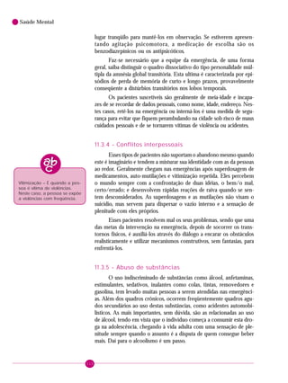 110
Saúde Mental
lugar tranqüilo para mantê-los em observação. Se estiverem apresen-
tando agitação psicomotora, a medicação de escolha são os
benzodiazepínicos ou os antipsicóticos.
Faz-se necessário que a equipe da emergência, de uma forma
geral, saiba distinguir o quadro dissociativo do tipo personalidade múl-
tipla da amnésia global transitória. Esta ultima é caracterizada por epi-
sódios de perda de memória de curto e longo prazos, provavelmente
conseqüente a distúrbios transitórios nos lobos temporais.
Os pacientes suscetíveis são geralmente de meia-idade e incapa-
zes de se recordar de dados pessoais, como nome, idade, endereço. Nes-
tes casos, retê-los na emergência ou interná-los é uma medida de segu-
rança para evitar que fiquem perambulando na cidade sob risco de maus
cuidados pessoais e de se tornarem vítimas de violência ou acidentes.
11.3.4 - Conflitos interpessoais
Esses tipos de pacientes não suportam o abandono mesmo quando
este é imaginário e tendem a misturar sua identidade com as da pessoas
ao redor. Geralmente chegam nas emergências após superdosagem de
medicamentos, auto-mutilações e vitimização repetida. Eles percebem
o mundo sempre com a confrontação de duas idéias, o bem/o mal,
certo/errado; e desenvolvem rápidas reações de raiva quando se sen-
tem desconsiderados. As superdosagens e as mutilações não visam o
suicídio, mas servem para dispersar o vazio interno e a sensação de
plenitude com eles próprios.
Esses pacientes resolvem mal os seus problemas, sendo que uma
das metas da intervenção na emergência, depois de socorrer os trans-
tornos físicos, é auxiliá-los através do diálogo a encarar os obstáculos
realisticamente e utilizar mecanismos construtivos, sem fantasias, para
enfrentá-los.
11.3.5 - Abuso de substâncias
O uso indiscriminado de substâncias como álcool, anfetaminas,
estimulantes, sedativos, inalantes como colas, tintas, removedores e
gasolina, tem levado muitas pessoas a serem atendidas nas emergênci-
as. Além dos quadros crônicos, ocorrem freqüentemente quadros agu-
dos secundários ao uso destas substâncias, como acidentes automobi-
lísticos. As mais importantes, sem dúvida, são as relacionadas ao uso
de álcool, tendo em vista que o indivíduo começa a consumir esta dro-
ga na adolescência, chegando à vida adulta com uma sensação de ple-
nitude sempre quando o assunto é a disputa de quem consegue beber
mais. Daí para o alcoolismo é um passo.
Vitimização – É quando a pes-
soa é vítima de violências.
Neste caso, a pessoa se expõe
a violências com freqüência.
 