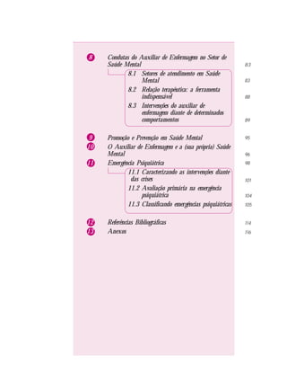 8 Condutas do Auxiliar de Enfermagem no Setor de
Saúde Mental
8.1 Setores de atendimento em Saúde
Mental
8.2 Relação terapêutica: a ferramenta
indispensável
8.3 Intervenções do auxiliar de
enfermagem diante de determinados
comportamentos
9 Promoção e Prevenção em Saúde Mental
10 O Auxiliar de Enfermagem e a (sua própria) Saúde
Mental
11 Emergência Psiquiátrica
11.1 Caracterizando as intervenções diante
das crises
11.2 Avaliação primária na emergência
psiquiátrica
11.3 Classificando emergências psiquiátricas
12 Referências Bibliográficas
13 Anexos
83
83
88
89
95
96
98
101
104
105
114
116
 