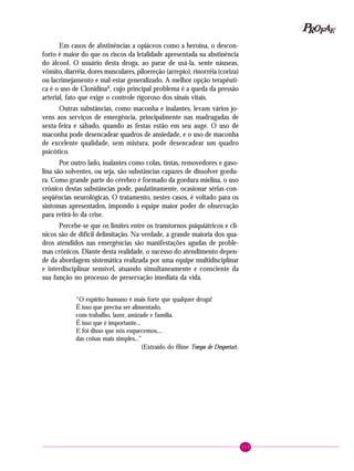 113
PPPPP EEEEEAAAAARRRRROOOOOFFFFF
Em casos de abstinências a opiáceos como a heroína, o descon-
forto é maior do que os riscos da letalidade apresentada na abstinência
do álcool. O usuário desta droga, ao parar de usá-la, sente náuseas,
vômito, diarréia, dores musculares, piloereção (arrepio), rinorréia (coriza)
ou lacrimejamento e mal-estar generalizado. A melhor opção terapêuti-
ca é o uso de ClonidinaR
, cujo principal problema é a queda da pressão
arterial, fato que exige o controle rigoroso dos sinais vitais.
Outras substâncias, como maconha e inalantes, levam vários jo-
vens aos serviços de emergência, principalmente nas madrugadas de
sexta-feira e sábado, quando as festas estão em seu auge. O uso de
maconha pode desencadear quadros de ansiedade, e o uso de maconha
de excelente qualidade, sem mistura, pode desencadear um quadro
psicótico.
Por outro lado, inalantes como colas, tintas, removedores e gaso-
lina são solventes, ou seja, são substâncias capazes de dissolver gordu-
ra. Como grande parte do cérebro é formado da gordura mielina, o uso
crônico destas substâncias pode, paulatinamente, ocasionar sérias con-
seqüências neurológicas. O tratamento, nestes casos, é voltado para os
sintomas apresentados, impondo à equipe maior poder de observação
para retirá-lo da crise.
Percebe-se que os limites entre os transtornos psiquiátricos e clí-
nicos são de difícil delimitação. Na verdade, a grande maioria dos qua-
dros atendidos nas emergências são manifestações agudas de proble-
mas crônicos. Diante desta realidade, o sucesso do atendimento depen-
de da abordagem sistemática realizada por uma equipe multidisciplinar
e interdisciplinar sensível, atuando simultaneamente e consciente da
sua função no processo de preservação imediata da vida.
“O espírito humano é mais forte que qualquer droga!
É isso que precisa ser alimentado,
com trabalho, lazer, amizade e família.
É isso que é importante...
E foi disso que nós esquecemos....
das coisas mais simples...”
(Extraído do filme Tempo de Despertar).
 