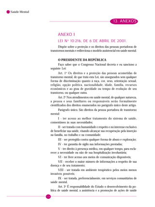 116
Saúde Mental
13. ANEXOS
LEI No
10.216, DE 6 DE ABRIL DE 2001.
Dispõe sobre a proteção e os direitos das pessoas portadoras de
transtornos mentais e redireciona o modelo assistencial em saúde mental.
O PRESIDENTE DA REPÚBLICA
Faço saber que o Congresso Nacional decreta e eu sanciono a
seguinte Lei:
Art. 1o
Os direitos e a proteção das pessoas acometidas de
transtorno mental, de que trata esta Lei, são assegurados sem qualquer
forma de discriminação quanto à raça, cor, sexo, orientação sexual,
religião, opção política, nacionalidade, idade, família, recursos
econômicos e ao grau de gravidade ou tempo de evolução de seu
transtorno, ou qualquer outra.
Art. 2o
Nos atendimentos em saúde mental, de qualquer natureza,
a pessoa e seus familiares ou responsáveis serão formalmente
cientificados dos direitos enumerados no parágrafo único deste artigo.
Parágrafo único. São direitos da pessoa portadora de transtorno
mental:
I - ter acesso ao melhor tratamento do sistema de saúde,
consentâneo às suas necessidades;
II - ser tratada com humanidade e respeito e no interesse exclusivo
de beneficiar sua saúde, visando alcançar sua recuperação pela inserção
na família, no trabalho e na comunidade;
III - ser protegida contra qualquer forma de abuso e exploração;
IV - ter garantia de sigilo nas informações prestadas;
V - ter direito à presença médica, em qualquer tempo, para escla-
recer a necessidade ou não de sua hospitalização involuntária;
VI - ter livre acesso aos meios de comunicação disponíveis;
VII - receber o maior número de informações a respeito de sua
doença e de seu tratamento;
VIII - ser tratada em ambiente terapêutico pelos meios menos
invasivos possíveis;
IX - ser tratada, preferencialmente, em serviços comunitários de
saúde mental.
Art. 3o
É responsabilidade do Estado o desenvolvimento da po-
lítica de saúde mental, a assistência e a promoção de ações de saúde
13. ANEXOS
ANEXO I
 