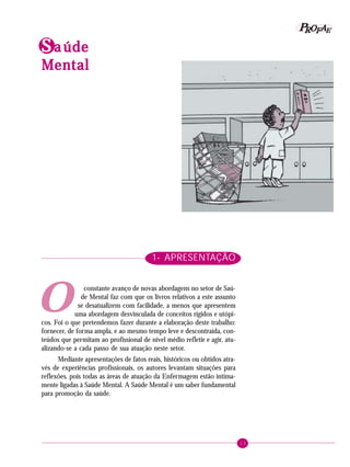 13
PPPPP EEEEEAAAAARRRRROOOOOFFFFFIdentificando a ação educativa
SSSSS aaaaa údeúdeúdeúdeúde
MentalMentalMentalMentalMental
O
1- APRESENTAÇÃO
constante avanço de novas abordagens no setor de Saú-
de Mental faz com que os livros relativos a este assunto
se desatualizem com facilidade, a menos que apresentem
uma abordagem desvinculada de conceitos rígidos e utópi-
cos. Foi o que pretendemos fazer durante a elaboração deste trabalho:
fornecer, de forma ampla, e ao mesmo tempo leve e descontraída, con-
teúdos que permitam ao profissional de nível médio refletir e agir, atu-
alizando-se a cada passo de sua atuação neste setor.
Mediante apresentações de fatos reais, históricos ou obtidos atra-
vés de experiências profissionais, os autores levantam situações para
reflexões, pois todas as áreas de atuação da Enfermagem estão intima-
mente ligadas à Saúde Mental. A Saúde Mental é um saber fundamental
para promoção da saúde.
 