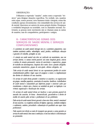 121
PPPPP EEEEEAAAAARRRRROOOOOFFFFF
OBSERVAÇÃO:
Utilizamos a expressão “usuário”, assim como a expressão “téc-
nicos” para designar situações específicas. Na verdade, nós, usuários
entre aspas, somos pessoas, seres humanos totais e integrais, acima das
condições apenas circunstancias e da comunidade dos serviços de saú-
de mental. Queremos ser autores do nosso próprio destino. Desejamos
a verdadeira integração na sociedade, com os chamados normais. En-
tretanto, as pessoas neste movimento não se chamam umas às outras
de usuários, mas de companheiros, participantes e amigos.
II- CARACTERÍSTICAS GERAIS DOS
SERVIÇOS DE SAÚDE MENTAL E SERVIÇOS
COMPLEMENTARES
- A assistência em saúde mental abrange não só a assistência psiquiátrica, mas
também assistência médica, odontológica, social, jurídica, reabilitação, educação
e garantia de trabalho, protegida ou não;
- A atenção em saúde mental não deve ser realizada em manicômios, mas em
serviços abertos, e o menos restrito possível, tais como: hospitais gerais, centros
e núcleos de atenção psicossocial, centros de convivência e cooperativas, grupos
de trabalho em microempresas, hospitais dia-e-noite, lares e pensões abrigados,
associações comunitárias, grupos de auto-ajuda, oficinas abrigadas, etc;
- Todo serviço de saúde mental deverá ter um representante jurídico do caráter
reconhecidamente público e legal, capaz de assegurar a escuta e a implementação
dos direitos de cidadania de seus usuários;
- Os serviços de saúde devem permitir e incentivar os usuários a se organizarem
em grupos, conselhos populares, associações de usuários, familiares, trabalhadores
de saúde mental e comunidade que objetivem propor e construir ações que
transformem a relação com a loucura na sociedade em geral, na legislação e na
vivência organização e fiscalização dos serviços;
- Os serviços de saúde mental devem ser localizar o mais próximo possível da
moradia dos usuários, de forma descentralizada, garantindo-se o direito de
escolha do usuário pelos serviços e profissionais de sua preferência;
- Todo serviço de saúde mental deverá garantir o bem-estar físico, mental e emocional
de seus usuários, e as exigências mínimas de higiene, segurança, condições ecológicas
e ambientais, conforto, privacidade e alimentação de qualidade com super visão
profissional;
- Todo usuário terá direito ao meio de transporte que garanta o acesso gratuito ao
serviço de saúde mental, bem como à medicação, se com isso induzir à discriminação
ou preconceito;
 