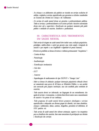 122
Saúde Mental
- As crianças e os adolescentes não poderão ser tratados em serviços exclusivos de
adultos, exigindo-se serviços especializados que garantam os direitos reconhecidos
no Estatuto dos Direitos da Criança e do Adolescente;
- Os serviços de saúde mental devem ser gratuitos e preferencialmente públicos.
Todos os serviços, e preferencialmente os de caráter privado e lucrativo conveniados
devem estar sob a supervisão e fiscalização em qualquer momento pelo poder
público e entidades de usuários, familiares e profissionais.
III- CARACTERÍSTICA DOS TRATAMENTOS
EM SAÚDE MENTAL
- Todo serviço de triagem em saúde mental deve incluir uma avaliação psiquiátrica,
psicológica, médico-clínica e social que garanta uma visão ampla e integrada do
usuário e que respeite a sua fragilidade e dignidade de pessoa humana;
- Deverão ser proibidas as formas de tortura e violência pretensamente “terapêuticas”:
· Camisa-de-força
· Psicocirurgia
· Insulinoterapia
· Esterilização involuntária
· Cela forte
· ECT
· Amarrar
· Superdosagem de medicamentos do tipo DEPOT e “Sossega Leão”
- Sobre as formas de admissão: qualquer internação psiquiátrica efetuada deverá
ser comunicada num prazo de 48 horas ao Ministério Público e a um ouvidor
não convocado pela própria instituição, mas sim escolhido pelas entidades de
usuários;
- Todo usuário deverá ser informado, em linguagem do seu entendimento, das
opções de serviços e tratamentos, e a decisão final deverá contar com o consentimento
do usuário e/ou pessoa de sua confiança;
- Todo programa de saúde mental deverá promover abordagens e serviços
especializados e adequados aos diversos grupos da clientela, tais como alcoolistas,
crianças e adolescentes, idosos, autistas, drogaditos, portadores de deficiência, de
HIV positivo, etc;
- Todo serviço de saúde mental deve oferecer orientação, suporte e/ou terapêutica
para os familiares dos usuários, bem como mecanismo de participação nas decisões
e fiscalização dos serviços;
 