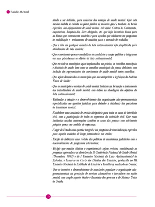 124
Saúde Mental
ainda a ser definida, para usuários dos serviços de saúde mental. Que esta
mesma medida se estenda ao poder público de maneira geral e também, de forma
específica, aos equipamentos de saúde mental, tais como: Centros de Convivência,
cooperativas, hospitais-dia, lares abrigados, etc. que haja incentivos fiscais para
as firmas que contratarem usuários e para aquelas que colaborem em programas
de reabilitação e treinamento de usuários para o mercado de trabalho;
- Que a fala em qualquer encontro da luta antimanicomial seja simplificada para
atendimento de todo usuário;
- Que o movimento procure sensibilizar os candidatos a cargos políticos a integrarem
em suas plataformas os objetos da luta antimanicomial;
- Que em todo os municípios sejam implantados, na prática, os conselhos municipais
e distritais de saúde, bem como os conselhos municipais da pessoa deficiente, com
inclusão dos representantes dos movimentos de saúde mental nestes conselhos;
- Que sejam denunciados os municípios que não cumprirem a legislação do Sistema
Único de Saúde;
- Que os municípios e serviços de saúde mental invistam na formação e treinamento
dos trabalhadores de saúde mental, com ênfase na abordagem dos objetivos da
luta antimanicomial;
- Estimular a criação e o desenvolvimento das organizações não-governamentais
especializadas em questões jurídicas para defender a cidadania dos portadores
de transtorno mental;
- Estabelecer uma instância de revisão obrigatória para todos os casos de interdição
civil, com a participação de todos os segmentos da sociedade civil. Que essas
instâncias criadas comtemplem também os casos das pessoas com sofrimento
psíquico presas em medida de segurança;
- Exigir do Estado uma questão integral e um programa de ressocialização específica
para aqueles usuários de longa permanência nos estilos;
- Exigir do Judiciário uma revisão das políticas de manicômios judiciários com o
desenvolvimento de programas alternativos;
- Exigir que ensaios clínicos e experimentais sejam revistos, considerando as
propostas aprovadas e as diretrizes da II Conferência Nacional de Saúde Mental
(Dezembro, 1992) e do I Encontro Nacional da Luta Antimanicomial de
Salvador, e basear-se na Carta dos Direitos dos Usuários, produzida no III
Encontro Nacional de Entidades de Usuários e Familiares, realizado em Santos;
- Que se incentive o desenvolvimento de associações populares e organizações não-
governamentais na prestação de serviços alternativos e inovadores em saúde
mental, com amplo suporte técnico e financeiro dos governos e do Sistema Único
de Saúde;
 