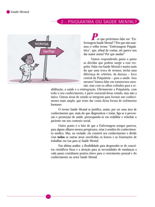 14
Saúde Mental
2 - PSIQUIATRIA OU SAÚDE MENTAL?
Por que preferimos falar em “En-
fermagem Saúde Mental”? Por que não usar-
mos o velho termo “Enfermagem Psiquiá-
trica”, que, afinal de contas, até parece nos
dar maior status? Por que mudar?
Vamos respondendo passo a passo
as dúvidas que podem surgir a esse res-
peito. Falar em Saúde Mental é muito mais
do que uma troca de termos; inclui uma
diferença de critérios, da doença – foco
central da Psiquiatria – para a saúde. Isso
mesmo! Vamos falar em transtornos men-
tais, mas com os olhos voltados para a re-
abilitação, a saúde e a reintegração. Obviamente a Psiquiatria, com
todo o seu conhecimento, é parte essencial desse estudo, mas não a
única. Outras áreas de estudo se integram para formar um conheci-
mento mais amplo, que tente dar conta desta forma de sofrimento
humano.
O termo Saúde Mental se justifica, assim, por ser uma área de
conhecimento que, mais do que diagnosticar e tratar, liga-se à preven-
ção e promoção de saúde, preocupando-se em reabilitar e reincluir o
paciente em seu contexto social.
Outro ponto é o fato de que a Enfermagem sempre pareceu,
para alguns olhares menos perspicazes, estar à sombra do conhecimen-
to médico. Mas, na verdade, ela constrói seu conhecimento e divide
com todas as outras áreas envolvidas os louros e as frustrações de
trabalhar em (ou para a) Saúde Mental.
Em última análise, a flexibilidade para desprender-se de concei-
tos científicos fixos e a atenção para as necessidades de mudanças a
cada passo constituem pontos-chave para o crescimento pessoal e do
conhecimento no setor Saúde Mental.
 