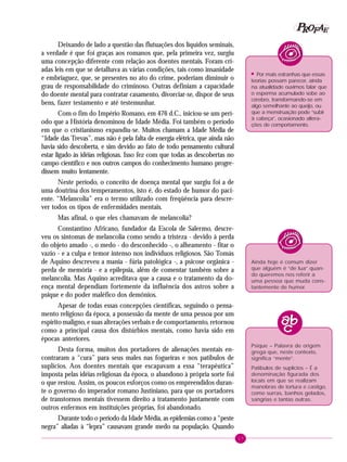 17
PPPPP EEEEEAAAAARRRRROOOOOFFFFF
Deixando de lado a questão das flutuações dos líquidos seminais,
a verdade é que foi graças aos romanos que, pela primeira vez, surgiu
uma concepção diferente com relação aos doentes mentais. Foram cri-
adas leis em que se detalhava as várias condições, tais como insanidade
e embriaguez, que, se presentes no ato do crime, poderiam diminuir o
grau de responsabilidade do criminoso. Outras definiam a capacidade
do doente mental para contratar casamento, divorciar-se, dispor de seus
bens, fazer testamento e até testemunhar.
Com o fim do Império Romano, em 476 d.C., iniciou-se um perí-
odo que a História denominou de Idade Média. Foi também o período
em que o cristianismo expandiu-se. Muitos chamam a Idade Média de
“Idade das Trevas”, mas não é pela falta de energia elétrica, que ainda não
havia sido descoberta, e sim devido ao fato de todo pensamento cultural
estar ligado às idéias religiosas. Isso fez com que todas as descobertas no
campo científico e nos outros campos do conhecimento humano progre-
dissem muito lentamente.
Neste período, o conceito de doença mental que surgiu foi a de
uma doutrina dos temperamentos, isto é, do estado de humor do paci-
ente. “Melancolia” era o termo utilizado com freqüência para descre-
ver todos os tipos de enfermidades mentais.
Mas afinal, o que eles chamavam de melancolia?
Constantino Africano, fundador da Escola de Salermo, descre-
veu os sintomas de melancolia como sendo a tristeza - devido à perda
do objeto amado -, o medo - do desconhecido -, o alheamento - fitar o
vazio - e a culpa e temor intenso nos indivíduos religiosos. São Tomás
de Aquino descreveu a mania - fúria patológica -, a psicose orgânica -
perda de memória - e a epilepsia, além de comentar também sobre a
melancolia. Mas Aquino acreditava que a causa e o tratamento da do-
ença mental dependiam fortemente da influência dos astros sobre a
psique e do poder maléfico dos demônios.
Apesar de todas essas concepções científicas, seguindo o pensa-
mento religioso da época, a possessão da mente de uma pessoa por um
espírito maligno, e suas alterações verbais e de comportamento, retornou
como a principal causa dos distúrbios mentais, como havia sido em
épocas anteriores.
Desta forma, muitos dos portadores de alienações mentais en-
contraram a “cura” para seus males nas fogueiras e nos patíbulos de
suplícios. Aos doentes mentais que escapavam a essa “terapêutica”
imposta pelas idéias religiosas da época, o abandono à própria sorte foi
o que restou. Assim, os poucos esforços como os empreendidos duran-
te o governo do imperador romano Justiniano, para que os portadores
de transtornos mentais tivessem direito a tratamento juntamente com
outros enfermos em instituições próprias, foi abandonado.
Durante todo o período da Idade Média, as epidemias como a “peste
negra” aliadas à “lepra” causavam grande medo na população. Quando
Ainda hoje é comum dizer
que alguém é “de lua” quan-
do queremos nos referir a
uma pessoa que muda cons-
tantemente de humor.
!
Por mais estranhas que essas
teorias possam parecer, ainda
na atualidade ouvimos falar que
o esperma acumulado sobe ao
cérebro, transformando-se em
algo semelhante ao queijo, ou
que a menstruação pode “subir
à cabeça”, ocasionado altera-
ções de comportamento.
Psique – Palavra de origem
grega que, neste contexto,
significa “mente”.
Patíbulos de suplícios – É a
denominação figurada dos
locais em que se realizam
manobras de tortura e castigo,
como surras, banhos gelados,
sangrias e tantas outras.
 