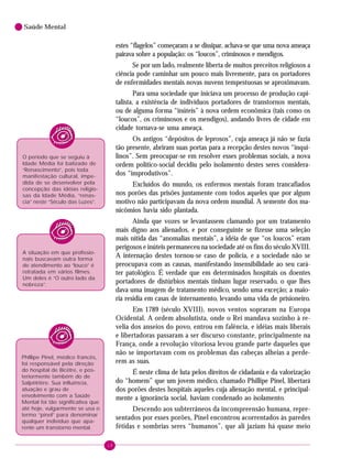 18
Saúde Mental
estes “flagelos” começaram a se dissipar, achava-se que uma nova ameaça
pairava sobre a população: os “loucos”, criminosos e mendigos.
Se por um lado, realmente liberta de muitos preceitos religiosos a
ciência pode caminhar um pouco mais livremente, para os portadores
de enfermidades mentais novas nuvens tempestuosas se aproximavam.
Para uma sociedade que iniciava um processo de produção capi-
talista, a existência de indivíduos portadores de transtornos mentais,
ou de alguma forma “inúteis” à nova ordem econômica (tais como os
“loucos”, os criminosos e os mendigos), andando livres de cidade em
cidade tornava-se uma ameaça.
Os antigos “depósitos de leprosos”, cuja ameaça já não se fazia
tão presente, abriram suas portas para a recepção destes novos “inqui-
linos”. Sem preocupar-se em resolver esses problemas sociais, a nova
ordem político-social decidiu pelo isolamento destes seres considera-
dos “improdutivos”.
Excluídos do mundo, os enfermos mentais foram trancafiados
nos porões das prisões juntamente com todos aqueles que por algum
motivo não participavam da nova ordem mundial. A semente dos ma-
nicômios havia sido plantada.
Ainda que vozes se levantassem clamando por um tratamento
mais digno aos alienados, e por conseguinte se fizesse uma seleção
mais nítida das “anomalias mentais”, a idéia de que “os loucos” eram
perigosos e inúteis permaneceu na sociedade até os fins do século XVIII.
A internação destes tornou-se caso de polícia, e a sociedade não se
preocupava com as causas, manifestando insensibilidade ao seu cará-
ter patológico. É verdade que em determinados hospitais os doentes
portadores de distúrbios mentais tinham lugar reservado, o que lhes
dava uma imagem de tratamento médico, sendo uma exceção; a maio-
ria residia em casas de internamento, levando uma vida de prisioneiro.
Em 1789 (século XVIII), novos ventos sopraram na Europa
Ocidental. A ordem absolutista, onde o Rei mandava sozinho à re-
velia dos anseios do povo, entrou em falência, e idéias mais liberais
e libertadoras passaram a ser discurso constante, principalmente na
França, onde a revolução vitoriosa levou grande parte daqueles que
não se importavam com os problemas das cabeças alheias a perde-
rem as suas.
É neste clima de luta pelos direitos de cidadania e da valorização
do “homem” que um jovem médico, chamado Phillipe Pinel, libertará
dos porões destes hospitais aqueles cuja alienação mental, e principal-
mente a ignorância social, haviam condenado ao isolamento.
Descendo aos subterrâneos da incompreensão humana, repre-
sentados por esses porões, Pinel encontrou acorrentados às paredes
fétidas e sombrias seres “humanos”, que ali jaziam há quase meio
O período que se seguiu à
Idade Média foi batizado de
“Renascimento”, pois toda
manifestação cultural, impe-
dida de se desenvolver pela
concepção das idéias religio-
sas da Idade Média, “renas-
cia” neste “Século das Luzes”.
A situação em que profissio-
nais buscavam outra forma
de atendimento ao “louco” é
retratada em vários filmes.
Um deles é “O outro lado da
nobreza”.
Phillipe Pinel, médico francês,
foi responsável pela direção
do hospital de Bicêtre, e pos-
teriormente também do de
Salpêtrière. Sua influência,
atuação e grau de
envolvimento com a Saúde
Mental foi tão significativa que
até hoje, vulgarmente se usa o
termo “pinel” para denominar
qualquer indivíduo que apa-
rente um transtorno mental.
 