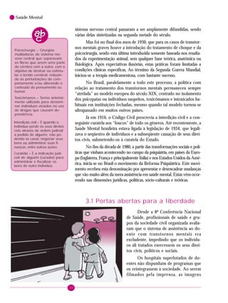 20
Saúde Mental
Psicocirurgia – Cirurgias
mutiladoras do sistema ner-
voso central que separavam
as fibras que unem uma parte
do cérebro com a outra, com o
objetivo de destruir ou estimu-
lar o tecido cerebral, reduzin-
do as perturbações de com-
portamento e/ou alterando o
conteúdo do pensamento ou
humor.
Toxicômanos – Termo anterior-
mente utilizado para denomi-
nar indivíduos viciados no uso
de drogas que causam de-
pendência.
Interdição civil – É quando o
indivíduo perde os seus diretos
civis através de ordem judicial
a pedido de alguém, não po-
dendo se casar, negociar seus
bens ou administrar suas fi-
nanças, entre outras ações.
Curatela – É a indicação judi-
cial de alguém (curador) para
administrar e fiscalizar os
bens de outro indivíduo.
sistema nervoso central passaram a ser amplamente difundidas, sendo
várias delas sintetizadas na segunda metade do século.
Mas foi no final dos anos de 1930, que para os casos de transtor-
nos mentais graves houve a introdução do tratamento de choque e da
psicocirurgia, sendo esta última introduzida somente baseada nos resulta-
dos da experimentação animal, sem qualquer base teórica, anatômica ou
fisiológica. Após expectativas ilusórias, estas práticas foram limitadas a
condições clínicas específicas. Ao término da Segunda Guerra Mundial,
iniciou-se a terapia medicamentosa, com bastante sucesso.
No Brasil, paralelamente a todo este processo, a política com
relação ao tratamento dos transtornos mentais permaneceu sempre
“atrelada” ao modelo europeu do século XIX, centrado no isolamento
dos psicopatas ou indivíduos suspeitos, toxicômanos e intoxicados ha-
bituais em instituições fechadas, mesmo quando tal modelo tornou-se
ultrapassado em muitos outros países.
Já em 1916, o Código Civil prescrevia a interdição civil e a con-
seguinte curatela aos “loucos” de todo os gêneros. Até recentemente, a
Saúde Mental brasileira estava ligada à legislação de 1934, que legali-
zava o seqüestro de indivíduos e a subseqüente cassação de seus direi-
tos civis, submetendo-os à curatela do Estado.
No fim da década de 1980, a partir das transformações sociais e polí-
ticas que vinham acontecendo no campo da psiquiatria, em países da Euro-
pa (Inglaterra, França e principalmente Itália) e nos Estados Unidos da Amé-
rica, inicia-se no Brasil o movimento da Reforma Psiquiátrica. Este movi-
mento recebeu esta denominação por apresentar e desencadear mudanças
que vão muito além da mera assistência em saúde mental. Estas vêm ocor-
rendo nas dimensões jurídicas, políticas, sócio-culturais e teóricas.
3.1 Portas abertas para a liberdade
Desde a 8ª Conferência Nacional
de Saúde, profissionais de saúde e gru-
pos da sociedade civil organizada avalia-
ram que o sistema de assistência ao do-
ente com transtornos mentais era
excludente, impedindo que os indivídu-
os ali tratados exercessem os seus direi-
tos civis, políticos e sociais.
Os hospitais superlotados de do-
entes não dispunham de programas que
os reintegrassem à sociedade. Ao serem
filmados pela imprensa, as imagens
 