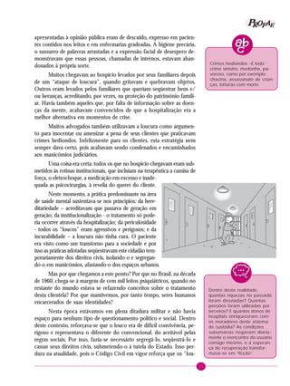 21
PPPPP EEEEEAAAAARRRRROOOOOFFFFF
Dentro desta realidade,
quantas riquezas no passado
foram desviadas? Quantas
pensões foram utilizadas por
terceiros? E quantos donos de
hospitais enriqueceram com
os moradores deste sistema
de custódia? As condições
subumanas negavam diaria-
mente o reencontro do usuário
consigo mesmo, e a esperan-
ça de recuperação transfor-
mava-se em “ficção”.
apresentadas à opinião pública eram de descuido, expresso em pacien-
tes contidos nos leitos e em enfermarias gradeadas. A higiene precária,
o sussurro de palavras arrastadas e a expressão facial de desespero de-
monstravam que essas pessoas, chamadas de internos, estavam aban-
donados à própria sorte.
Muitos chegavam ao hospício levados por seus familiares depois
de um “ataque de loucura”, quando gritavam e quebravam objetos.
Outros eram levados pelos familiares que queriam seqüestrar bens e/
ou heranças, acreditando, por vezes, na proteção do patrimônio famili-
ar. Havia também aqueles que, por falta de informação sobre as doen-
ças da mente, acabavam convencidos de que a hospitalização era a
melhor alternativa em momentos de crise.
Muitos advogados também utilizavam a loucura como argumen-
to para inocentar ou amenizar a pena de seus clientes que praticavam
crimes hediondos. Infelizmente para os clientes, esta estratégia nem
sempre dava certo, pois acabavam sendo condenados e encaminhados
aos manicômios judiciários.
Uma coisa era certa: todos os que no hospício chegavam eram sub-
metidos às rotinas institucionais, que incluíam na terapêutica a camisa de
força, o eletrochoque, a medicação em excesso e inade-
quada as psicocirurgias, à revelia do querer do cliente.
Neste momento, a prática predominante na área
de saúde mental sustentava-se nos princípios: da here-
ditariedade – acreditavam que passava de geração em
geração; da institucionalização - o tratamento só pode-
ria ocorrer através da hospitalização; da periculosidade
- todos os “loucos” eram agressivos e perigosos; e da
incurabilidade – a loucura não tinha cura. O paciente
era visto como um transtorno para a sociedade e por
isso as práticas adotadas seqüestravam este cidadão tem-
porariamente dos direitos civis, isolando-o e segregan-
do-o em manicômios, afastando-o dos espaços urbanos.
Mas por que chegamos a este ponto? Por que no Brasil, na década
de 1960, chega-se à margem de cem mil leitos psiquiátricos, quando no
restante do mundo estava se refazendo conceitos sobre o tratamento
desta clientela? Por que mantivemos, por tanto tempo, seres humanos
encarcerados de suas identidades?
Nesta época estávamos em plena ditadura militar e não havia
espaço para nenhum tipo de questionamento político e social. Dentro
deste contexto, reforçava-se que o louco era de difícil convivência, pe-
rigoso e representava o diferente do convencional, do aceitável pelas
regras sociais. Por isso, fazia-se necessário segregá-lo, seqüestrá-lo e
cassar seus direitos civis, submetendo-o à tutela do Estado. Isso per-
dura na atualidade, pois o Código Civil em vigor reforça que os “lou-
Crimes hediondos –É todo
crime sinistro, medonho, pa-
voroso, como por exemplo:
chacina, assassinato de crian-
ças, torturas com morte.
 