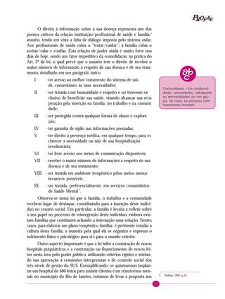 25
PPPPP EEEEEAAAAARRRRROOOOOFFFFF
2 Padrão, 1992, p.13.
Consentâneo – Em conformi-
dade; conveniente; adequado
as necessidades de um gru-
po, no caso, as pessoas com
transtornos mentais.
O direito à informação sobre a sua doença representa um dos
pontos críticos da relação instituição/profissional de saúde e família/
usuário, tendo em vista a falta de diálogo imposta pelo sistema asilar.
Aos profissionais de saúde cabia o “tratar/cuidar”; à família cabia o
aceitar/calar e confiar. Esta relação de poder ainda é muito forte nos
dias de hoje, sendo um fator impeditivo da consolidação na prática do
Art. 2º da lei, o qual prevê que o usuário tem o direito de receber o
maior número de informação a respeito de sua doença e de seu trata-
mento, detalhado em seu parágrafo único.
I - ter acesso ao melhor tratamento do sistema de saú
de, consentâneo às suas necessidades;
II - ser tratada com humanidade e respeito e no interesse ex
clusivo de beneficiar sua saúde, visando alcançar sua recu
peração pela inserção na família, no trabalho e na comuni
dade;
III - ser protegida contra qualquer forma de abuso e explora
ção;
IV - ter garantia de sigilo nas informações prestadas;
V - ter direito à presença médica, em qualquer tempo, para es
clarecer a necessidade ou não de sua hospitalização
involuntária;
VI - ter livre acesso aos meios de comunicação disponíveis;
VII - receber o maior número de informações a respeito de sua
doença e de seu tratamento;
VIII - ser tratada em ambiente terapêutico pelos meios menos
invasivos possíveis;
IX - ser tratada, preferencialmente, em serviços comunitários
de Saúde Mental”.
Observa-se nessa lei que a família, o trabalho e a comunidade
recebem lugar de destaque, contribuindo para a inserção deste indiví-
duo no cenário social. Em particular, a família é levada a refletir sobre
o seu papel no processo de reintegração deste indivíduo, embora exis-
tam famílias que continuem achando a internação uma solução. Nestes
casos, para elaborar um plano terapêutico familiar, é pertinente estudar a
cultura desta família, a maneira pela qual ela se organiza e expressa o
sofrimento físico e psicológico para si e para o mundo exterior.
Outro aspecto importante é que a lei inibe a construção de novos
hospitais psiquiátricos e a contratação ou financiamento de novos lei-
tos nesta área pelo poder público, utilizando critérios rígidos e atrelan-
do sua aprovação a comissões intergestoras e de controle social dos
três níveis de gestão do SUS. Exemplificando: se quiséssemos implan-
tar um hospital de 400 leitos para assistir clientes com transtornos men-
tais no município do Rio de Janeiro, teríamos de levar a proposta aos
 