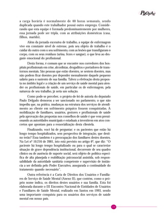 29
PPPPP EEEEEAAAAARRRRROOOOOFFFFF
a carga horária é normalmente de 40 horas semanais, sendo
duplicada quando este trabalhador possui outro emprego. Conside-
rando que esta equipe é formada predominantemente por mulheres,
essa jornada pode ser tripla, com as atribuições domésticas (casa,
filhos, marido).
Além da jornada excessiva de trabalho, a equipe de enfermagem
vive em constante nível de estresse, pois seu objeto de trabalho é o
cuidar do outro com o seu sofrimento, com as lesões que transfiguram o
corpo, com os seus resíduos (urina, fezes e sangue), o que leva ao des-
gaste emocional do profissional.
Desta forma, é comum que se encontre nos corredores dos hos-
pitais profissionais em crise, alcoolistas, drogaditos e portadores de trans-
tornos mentais. São pessoas que estão doentes, se sentem doentes, mas
não podem ficar doentes por depender mensalmente daquele pequeno
salário para o sustento de sua família. Talvez a efetivação desta propos-
ta no âmbito legal e a criação de um serviço de saúde mental para aten-
der os profissionais de saúde, em particular os de enfermagem, pela
natureza de seu trabalho, já seria um solução.
Como pode-se perceber, o projeto-de-lei de autoria do deputado
Paulo Delgado demorou a ser sancionado no parlamento, o que não
impediu que, na prática, mudanças na estrutura dos serviços de atendi-
mento ao cliente em sofrimento psíquico fossem conquistadas. A
mobilização de familiares, usuários, gestores e profissionais de saúde
pela aprovação das propostas nos conselhos de saúde é que vem pressi-
onando as autoridades municipais e estaduais a investirem em atos con-
cretos que apontam para a ressocialização desta clientela.
Finalizando, você há de perguntar: e os pacientes que estão há
longo tempo hospitalizados, sem perspectiva de integração, que desti-
no terão? Essa também é a preocupação dos familiares destes doentes.
Na Lei nº 10.216 de 2001, isto está previsto no artigo 6º, que diz: “O
paciente há longo tempo hospitalizado ou para o qual se caracterize
situação de grave dependência institucional, decorrente de seu quadro
clínico ou de ausência de suporte social, será objeto de política especí-
fica de alta planejada e reabilitação psicossocial assistida, sob respon-
sabilidade da autoridade sanitária competente e supervisão de instân-
cia a ser definida pelo Poder Executivo, assegurada a continuidade do
tratamento quando necessário”.
Outra referência é a Carta de Direitos dos Usuários e Familia-
res de Serviço de Saúde Mental (Anexo II), que contém, como o pró-
prio nome indica, os direitos destes usuários e sua família. Esta foi
elaborada durante o III Encontro Nacional de Entidades de Usuários
e Familiares de Saúde Mental, realizado em Santos em 1993, sendo
uma importante conquista para os usuários dos serviços de saúde
mental em nosso país.
 