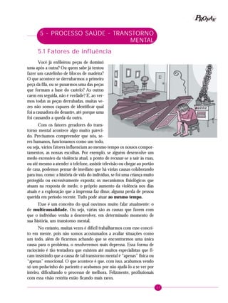 37
PPPPP EEEEEAAAAARRRRROOOOOFFFFF
5 - PROCESSO SAÚDE - TRANSTORNO
MENTAL
5.1 Fatores de influência
Você já enfileirou peças de dominó
uma após a outra? Ou quem sabe já tentou
fazer um castelinho de blocos de madeira?
O que acontece se derrubarmos a primeira
peça da fila, ou se puxarmos uma das peças
que formam a base do castelo? As outras
caem em seguida, não é verdade? E, ao ver-
mos todas as peças derrubadas, muitas ve-
zes não somos capazes de identificar qual
foi a causadora do desastre, até porque uma
foi causando a queda da outra.
Com os fatores geradores do trans-
torno mental acontece algo muito pareci-
do. Precisamos compreender que nós, se-
res humanos, funcionamos como um todo,
ou seja, vários fatores influenciam ao mesmo tempo os nossos compor-
tamentos, as nossas escolhas. Por exemplo, se alguém desenvolve um
medo excessivo da violência atual, a ponto de recusar-se a sair às ruas,
ou até mesmo a atender o telefone, assistir televisão ou chegar ao portão
de casa, podemos pensar de imediato que há várias causas colaborando
para isso, como: a história de vida do indivíduo, se foi uma criança muito
protegida ou excessivamente exposta; os mecanismos fisiológicos que
atuam na resposta de medo; o próprio aumento da violência nos dias
atuais e a exploração que a imprensa faz disso; alguma perda de pessoa
querida em período recente. Tudo pode atuar ao mesmo tempo.
Esse é um conceito do qual ouvimos muito falar atualmente: o
de multicausalidade. Ou seja, várias são as causas que fazem com
que o indivíduo venha a desenvolver, em determinado momento de
sua história, um transtorno mental.
No entanto, muitas vezes é difícil trabalharmos com esse concei-
to em mente, pois não somos acostumados a avaliar situações como
um todo, além de ficarmos achando que se encontrarmos uma única
causa para o problema, o resolveremos mais depressa. Essa forma de
raciocínio é tão tentadora que existem até muitos especialistas que fi-
cam insistindo que a causa de tal transtorno mental é “apenas” física ou
“apenas” emocional. O que acontece é que, com isso, acabamos vendo
só um pedacinho do paciente e acabamos por não ajudá-lo a se ver por
inteiro, dificultando o processo de melhora. Felizmente, profissionais
com essa visão restrita estão ficando mais raros.
 