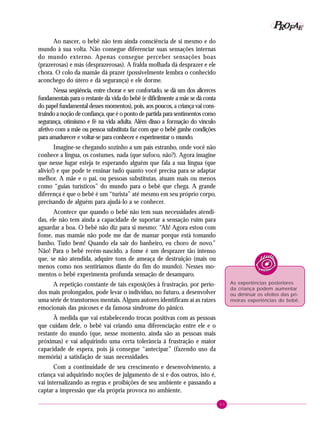 43
PPPPP EEEEEAAAAARRRRROOOOOFFFFF
Ao nascer, o bebê não tem ainda consciência de si mesmo e do
mundo à sua volta. Não consegue diferenciar suas sensações internas
do mundo externo. Apenas consegue perceber sensações boas
(prazerosas) e más (desprazerosas). A fralda molhada dá desprazer e ele
chora. O colo da mamãe dá prazer (possivelmente lembra o conhecido
aconchego do útero e dá segurança) e ele dorme.
Nessa seqüência, entre chorar e ser confortado, se dá um dos alicerces
fundamentais para o restante da vida do bebê (e dificilmente a mãe se dá conta
do papel fundamental desses momentos), pois, aos poucos, a criança vai cons-
truindo a noção de confiança, que é o ponto de partida para sentimentos como
segurança, otimismo e fé na vida adulta. Além disso a formação do vínculo
afetivo com a mãe ou pessoa substituta faz com que o bebê ganhe condições
para amadurecer e voltar-se para conhecer e experimentar o mundo.
Imagine-se chegando sozinho a um país estranho, onde você não
conhece a língua, os costumes, nada (que sufoco, não?). Agora imagine
que nesse lugar esteja te esperando alguém que fala a sua língua (que
alívio!) e que pode te ensinar tudo quanto você precisa para se adaptar
melhor. A mãe e o pai, ou pessoas substitutas, atuam mais ou menos
como “guias turísticos” do mundo para o bebê que chega. A grande
diferença é que o bebê é um “turista” até mesmo em seu próprio corpo,
precisando de alguém para ajudá-lo a se conhecer.
Acontece que quando o bebê não tem suas necessidades atendi-
das, ele não tem ainda a capacidade de suportar a sensação ruim para
aguardar a boa. O bebê não diz para si mesmo: “Ah! Agora estou com
fome, mas mamãe não pode me dar de mamar porque está tomando
banho. Tudo bem! Quando ela sair do banheiro, eu choro de novo.”
Não! Para o bebê recém-nascido, a fome é um desprazer tão intenso
que, se não atendida, adquire tons de ameaça de destruição (mais ou
menos como nos sentiríamos diante do fim do mundo). Nesses mo-
mentos o bebê experimenta profunda sensação de desamparo.
A repetição constante de tais exposições à frustração, por perío-
dos mais prolongados, pode levar o indivíduo, no futuro, a desenvolver
uma série de transtornos mentais. Alguns autores identificam aí as raízes
emocionais das psicoses e da famosa síndrome do pânico.
À medida que vai estabelecendo trocas positivas com as pessoas
que cuidam dele, o bebê vai criando uma diferenciação entre ele e o
restante do mundo (que, nesse momento, ainda são as pessoas mais
próximas) e vai adquirindo uma certa tolerância à frustração e maior
capacidade de espera, pois já consegue “antecipar” (fazendo uso da
memória) a satisfação de suas necessidades.
Com a continuidade de seu crescimento e desenvolvimento, a
criança vai adquirindo noções de julgamento de si e dos outros, isto é,
vai internalizando as regras e proibições de seu ambiente e passando a
captar a impressão que ela própria provoca no ambiente.
As experiências posteriores
da criança podem aumentar
ou diminuir os efeitos das pri-
meiras experiências do bebê.
 