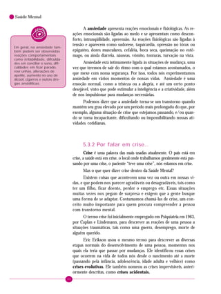 46
Saúde Mental
A ansiedade apresenta reações emocionais e fisiológicas. As re-
ações emocionais são ligadas ao medo e se apresentam como descon-
forto, intranqüilidade, apreensão. As reações fisiológicas são ligadas à
tensão e aparecem como sudorese, taquicardia, opressão no tórax ou
epigastro, dores musculares, cefaléia, boca seca, queimação no estô-
mago, ou ainda diarréia, náuseas, vômito, tonturas, turvação na vista.
Ansiedade está intimamente ligada às situações de mudança, uma
vez que teremos de sair do ritmo com o qual estamos acostumados, o
que mexe com nossa segurança. Por isso, todos nós experimentamos
ansiedade em vários momentos de nossas vidas. Ansiedade é uma
emoção normal, como a tristeza ou a alegria, e até um certo ponto
desejável, visto que pode estimular a inteligência e a criatividade, além
de nos impulsionar para mudanças necessárias.
Podemos dizer que a ansiedade torna-se um transtorno quando
mantém seu grau elevado por um período mais prolongado do que, por
exemplo, alguma situação de crise que estejamos passando, e/ou quan-
do se torna incapacitante, dificultando ou impossibilitando nossas ati-
vidades cotidianas.
5.3.2 Por falar em crise...
Crise é uma palavra das mais usadas atualmente. O país está em
crise, a saúde está em crise, o local onde trabalhamos geralmente está pas-
sando por uma crise, o paciente “teve uma crise”, nós estamos em crise.
Mas o que quer dizer crise dentro da Saúde Mental?
Existem coisas que acontecem uma vez ou outra em nossas vi-
das, e que podem nos parecer agradáveis ou desagradáveis, tais como
ter um filho, ficar doente, perder o emprego etc. Essas situações
muitas vezes nos pegam de surpresa e exigem que a gente busque
uma forma de se adaptar. Costumamos chamá-las de crise, um con-
ceito muito importante para quem procura compreender a pessoa
com transtorno mental.
O termo crise foi inicialmente empregado em Psiquiatria em 1963,
por Caplan e Lindemann, para descrever as reações de uma pessoa a
situações traumáticas, tais como uma guerra, desemprego, morte de
alguém querido.
Eric Erikson usou o mesmo termo para descrever as diversas
etapas normais do desenvolvimento de uma pessoa, momentos nos
quais ela teria que passar por mudanças. Ele identificou essas crises
que ocorrem na vida de todos nós desde o nascimento até a morte
(passando pela infância, adolescência, idade adulta e velhice) como
crises evolutivas. Ele também nomeou as crises imprevisíveis, anteri-
ormente descritas, como crises acidentais.
Em geral, na ansiedade tam-
bém podem ser observadas
reações comportamentais
como irritabilidade, dificulda-
des em conciliar o sono, difi-
culdades em ficar parado,
roer unhas, alterações de
apetite, aumento no uso de
álcool, cigarros e outras dro-
gas ansiolíticas.
 